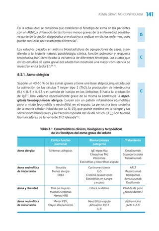 141ASMA GRAVE NO CONTROLADA
D
C
C
En la actualidad, se considera que establecer el fenotipo de asma en los pacientes
con un AGNC, a diferencia de las formas menos graves de la enfermedad, constitu-
ye parte de la acción diagnóstica o evaluativa a realizar en dichos enfermos, pues
puede conllevar un tratamiento diferencial7
.
Los estudios basados en análisis bioestadísticos de agrupaciones de casos, aten-
diendo a la historia natural, patobiología, clínica, función pulmonar y respuesta
terapéutica, han identificado la existencia de diferentes fenotipos. Los cuatro que
en los estudios de asma grave del adulto han mostrado una mayor consistencia se
muestran en la tabla 8.119-21
.
8.2.1. Asma alérgica
Supone un 40-50 % de las asmas graves y tiene una base atópica, orquestada por
la activación de las células T helper tipo 2 (Th2), la producción de interleucina
(IL) 4, IL-5 e IL-13 y el cambio de isotipo en los linfocitos B hacia la producción
de IgE19
. Una variante especialmente grave de la misma la constituye la asper-
gilosis broncopulmonar alérgica. Cursan con un patrón inflamatorio eosinofílico
puro o mixto (eosinofilia y neutrofilia) en el esputo. La periostina (una proteína
de la matriz celular inducida por la IL-13), que puede medirse en la sangre y las
secreciones bronquiales, y la fracción espirada del óxido nítrico (FENO
) son buenos
biomarcadores de la variante Th2 “elevada”22
.
Tabla 8.1. Características clínicas, biológicas y terapéuticas
de los fenotipos del asma grave del adulto
	 Clínica función	 Biomarcadores	 Tratamiento
	 pulmonar	 patogenia
Asma alérgica	 Síntomas alérgicos	 IgE específica	 Omalizumab
		 Citoquinas Th2	 Glucocorticoides
		 Periostina	Tralokinumab
		 Eosinófilos y neutrófilos esputo	
Asma eosinofílica	 Sinusitis	 Corticorresistente	ARLT
de inicio tardío	 Menos alergia	 IL-5	 Mepolizumab
	 EREA	 Cisteinil-leucotrienos	Reslizumab
		 Eosinófilos en sangre	 Benralizumab
		 y esputo	 Dupilumab
Asma y obesidad	 Más en mujeres	 Estrés oxidativo	 Pérdida de peso
	 Muchos síntomas		 ¿Antioxidantes?
	 Menos HRB
Asma neutrofílica	 Menor FEV1	
Neutrófilos esputo	 Azitromicina
de inicio tardío	 Mayor atrapamiento	 Activación Th17	 ¿Anti IL-17?
		IL-8	
 