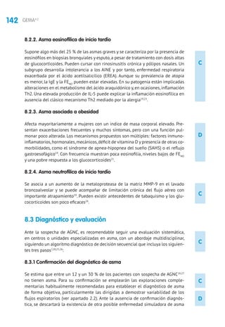 142 GEMA4.2
C
D
C
C
C
D
8.2.2. Asma eosinofílica de inicio tardío
Supone algo más del 25 % de las asmas graves y se caracteriza por la presencia de
eosinófilos en biopsias bronquiales y esputo, a pesar de tratamiento con dosis altas
de glucocorticoides. Pueden cursar con rinosinusitis crónica y pólipos nasales. Un
subgrupo desarrolla intolerancia a los AINE y por tanto, enfermedad respiratoria
exacerbada por el ácido acetilsalicílico (EREA). Aunque su prevalencia de atopia
es menor, la IgE y la FENO
pueden estar elevadas. En su patogenia están implicadas
alteraciones en el metabolismo del ácido araquidónico y, en ocasiones, inflamación
Th2. Una elevada producción de IL-5 puede explicar la inflamación eosinofílica en
ausencia del clásico mecanismo Th2 mediado por la alergia19,23
.
8.2.3. Asma asociada a obesidad
Afecta mayoritariamente a mujeres con un índice de masa corporal elevado. Pre-
sentan exacerbaciones frecuentes y muchos síntomas, pero con una función pul-
monar poco alterada. Los mecanismos propuestos son múltiples: factores inmuno-
inflamatorios,hormonales,mecánicos,déficit de vitamina D y presencia de otras co-
morbilidades, como el síndrome de apnea-hipopnea del sueño (SAHS) o el reflujo
gastroesofágico19
. Con frecuencia muestran poca eosinofilia, niveles bajos de FENO
y una pobre respuesta a los glucocorticoides21
.
8.2.4. Asma neutrofílica de inicio tardío
Se asocia a un aumento de la metaloproteasa de la matriz MMP-9 en el lavado
broncoalveolar y se puede acompañar de limitación crónica del flujo aéreo con
importante atrapamiento19
. Pueden existir antecedentes de tabaquismo y los glu-
cocorticoides son poco eficaces24
.
8.3 Diagnóstico y evaluación 	
Ante la sospecha de AGNC, es recomendable seguir una evaluación sistemática,
en centros o unidades especializadas en asma, con un abordaje multidisciplinar,
siguiendo un algoritmo diagnóstico de decisión secuencial que incluya los siguien-
tes tres pasos7,20,25,26
:
8.3.1 Confirmación del diagnóstico de asma
Se estima que entre un 12 y un 30 % de los pacientes con sospecha de AGNC26,27
no tienen asma. Para su confirmación se emplearán las exploraciones comple-
mentarias habitualmente recomendadas para establecer el diagnóstico de asma
de forma objetiva, particularmente las dirigidas a demostrar variabilidad de los
flujos espiratorios (ver apartado 2.2). Ante la ausencia de confirmación diagnós-
tica, se descartará la existencia de otra posible enfermedad simuladora de asma
 