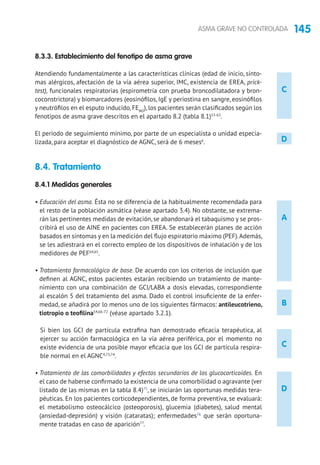 145ASMA GRAVE NO CONTROLADA
C
D
8.3.3. Establecimiento del fenotipo de asma grave
Atendiendo fundamentalmente a las características clínicas (edad de inicio, sínto-
mas alérgicos, afectación de la vía aérea superior, IMC, existencia de EREA, prick-
test), funcionales respiratorias (espirometría con prueba broncodilatadora y bron-
coconstrictora) y biomarcadores (eosinófilos, IgE y periostina en sangre, eosinófilos
y neutrófilos en el esputo inducido, FENO
), los pacientes serán clasificados según los
fenotipos de asma grave descritos en el apartado 8.2 (tabla 8.1)53-63
.
El periodo de seguimiento mínimo, por parte de un especialista o unidad especia-
lizada, para aceptar el diagnóstico de AGNC, será de 6 meses6
.
8.4. Tratamiento 	
8.4.1 Medidas generales
• Educación del asma. Ésta no se diferencia de la habitualmente recomendada para
el resto de la población asmática (véase apartado 3.4). No obstante, se extrema-
rán las pertinentes medidas de evitación, se abandonará el tabaquismo y se pros-
cribirá el uso de AINE en pacientes con EREA. Se establecerán planes de acción
basados en síntomas y en la medición del flujo espiratorio máximo (PEF).Además,
se les adiestrará en el correcto empleo de los dispositivos de inhalación y de los
medidores de PEF64,65
.
• Tratamiento farmacológico de base. De acuerdo con los criterios de inclusión que
definen al AGNC, estos pacientes estarán recibiendo un tratamiento de mante-
nimiento con una combinación de GCI/LABA a dosis elevadas, correspondiente
al escalón 5 del tratamiento del asma. Dado el control insuficiente de la enfer-
medad, se añadirá por lo menos uno de los siguientes fármacos: antileucotrieno,
tiotropio o teofilina54,66-72
(véase apartado 3.2.1).
Si bien los GCI de partícula extrafina han demostrado eficacia terapéutica, al
ejercer su acción farmacológica en la vía aérea periférica, por el momento no
existe evidencia de una posible mayor eficacia que los GCI de partícula respira-
ble normal en el AGNC4,73,74
.
• Tratamiento de las comorbilidades y efectos secundarios de los glucocorticoides. En
el caso de haberse confirmado la existencia de una comorbilidad o agravante (ver
listado de las mismas en la tabla 8.4)75
, se iniciarán las oportunas medidas tera-
péuticas. En los pacientes corticodependientes, de forma preventiva, se evaluará:
el metabolismo osteocálcico (osteoporosis), glucemia (diabetes), salud mental
(ansiedad-depresión) y visión (cataratas); enfermedades76
que serán oportuna-
mente tratadas en caso de aparición77
.
A
D
C
B
 