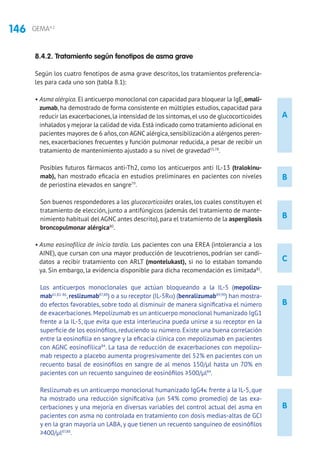 146 GEMA4.2
A
B
B
B
B
C
8.4.2. Tratamiento según fenotipos de asma grave
Según los cuatro fenotipos de asma grave descritos, los tratamientos preferencia-
les para cada uno son (tabla 8.1):
• Asma alérgica. El anticuerpo monoclonal con capacidad para bloquear la IgE,omali-
zumab, ha demostrado de forma consistente en múltiples estudios, capacidad para
reducir las exacerbaciones,la intensidad de los síntomas,el uso de glucocorticoides
inhalados y mejorar la calidad de vida.Está indicado como tratamiento adicional en
pacientes mayores de 6 años,con AGNC alérgica,sensibilización a alérgenos peren-
nes, exacerbaciones frecuentes y función pulmonar reducida, a pesar de recibir un
tratamiento de mantenimiento ajustado a su nivel de gravedad55,78
.
Posibles futuros fármacos anti-Th2, como los anticuerpos anti IL-13 (tralokinu-
mab), han mostrado eficacia en estudios preliminares en pacientes con niveles
de periostina elevados en sangre79
.
Son buenos respondedores a los glucocorticoides orales, los cuales constituyen el
tratamiento de elección, junto a antifúngicos (además del tratamiento de mante-
nimiento habitual del AGNC antes descrito),para el tratamiento de la aspergilosis
broncopulmonar alérgica80
.
• Asma eosinofílica de inicio tardío. Los pacientes con una EREA (intolerancia a los
AINE), que cursan con una mayor producción de leucotrienos, podrían ser candi-
datos a recibir tratamiento con ARLT (montelukast), si no lo estaban tomando
ya. Sin embargo, la evidencia disponible para dicha recomendación es limitada81
.
Los anticuerpos monoclonales que actúan bloqueando a la IL-5 (mepolizu-
mab61,82-86
,reslizumab87,88
) o a su receptor (IL-5Rα) (benralizumab89,90
) han mostra-
do efectos favorables, sobre todo al disminuir de manera significativa el número
de exacerbaciones.Mepolizumab es un anticuerpo monoclonal humanizado IgG1
frente a la IL-5, que evita que esta interleucina pueda unirse a su receptor en la
superficie de los eosinófilos, reduciendo su número. Existe una buena correlación
entre la eosinofilia en sangre y la eficacia clínica con mepolizumab en pacientes
con AGNC eosinofílica84
. La tasa de reducción de exacerbaciones con mepolizu-
mab respecto a placebo aumenta progresivamente del 52% en pacientes con un
recuento basal de eosinófilos en sangre de al menos 150/μl hasta un 70% en
pacientes con un recuento sanguíneo de eosinófilos ≥500/μl84
.
Reslizumab es un anticuerpo monoclonal humanizado IgG4κ frente a la IL-5, que
ha mostrado una reducción significativa (un 54% como promedio) de las exa-
cerbaciones y una mejoría en diversas variables del control actual del asma en
pacientes con asma no controlada en tratamiento con dosis medias-altas de GCI
y en la gran mayoría un LABA, y que tienen un recuento sanguíneo de eosinófilos
≥400/μl87,88
.
 