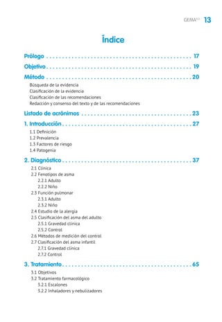 13GEMA4.2
Prólogo. . . . . . . . . . . . . . . . . . . . . . . . . . . . . . . . . . . . . . . . . . . . . . . 17
Objetivo. . . . . . . . . . . . . . . . . . . . . . . . . . . . . . . . . . . . . . . . . . . . . . . 19
Método . . . . . . . . . . . . . . . . . . . . . . . . . . . . . . . . . . . . . . . . . . . . . .  20
Búsqueda de la evidencia
Clasificación de la evidencia
Clasificación de las recomendaciones
Redacción y consenso del texto y de las recomendaciones
Listado de acrónimos. . . . . . . . . . . . . . . . . . . . . . . . . . . . . . . . . . .  23
1. Introducción. . . . . . . . . . . . . . . . . . . . . . . . . . . . . . . . . . . . . . . . .  27
1.1 Definición
1.2 Prevalencia
1.3 Factores de riesgo
1.4 Patogenia
2. Diagnóstico. . . . . . . . . . . . . . . . . . . . . . . . . . . . . . . . . . . . . . . . .  37
2.1 Clínica
2.2 Fenotipos de asma
2.2.1 Adulto
2.2.2 Niño
2.3 Función pulmonar
2.3.1 Adulto
2.3.2 Niño
2.4 Estudio de la alergia
2.5 Clasificación del asma del adulto
2.5.1 Gravedad clínica
2.5.2 Control
2.6 Métodos de medición del control
2.7 Clasificación del asma infantil
2.7.1 Gravedad clínica
2.7.2 Control
3. Tratamiento. . . . . . . . . . . . . . . . . . . . . . . . . . . . . . . . . . . . . . . . .  65
3.1 Objetivos
3.2 Tratamiento farmacológico
3.2.1 Escalones
3.2.2 Inhaladores y nebulizadores
Índice
 
