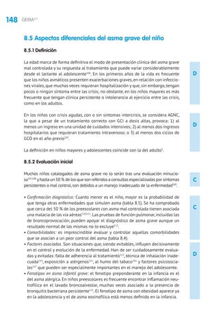 148 GEMA4.2
8.5 Aspectos diferenciales del asma grave del niño
8.5.1 Definición
La edad marca de forma definitiva el modo de presentación clínica del asma grave
mal controlada y su respuesta al tratamiento que puede variar considerablemente
desde el lactante al adolescente106
. En los primeros años de la vida es frecuente
que los niños asmáticos presenten exacerbaciones graves,en relación con infeccio-
nes virales, que muchas veces requieran hospitalización y que, sin embargo, tengan
pocos o ningún síntoma entre las crisis; no obstante, en los niños mayores es más
frecuente que tengan clínica persistente o intolerancia al ejercicio entre las crisis,
como en los adultos.
En los niños con crisis agudas, con o sin síntomas intercrisis, se considera AGNC,
la que a pesar de un tratamiento correcto con GCI a dosis altas, provoca: 1) al
menos un ingreso en una unidad de cuidados intensivos; 2) al menos dos ingresos
hospitalarios que requieran tratamiento intravenoso; o 3) al menos dos ciclos de
GCO en el año previo107
.
La definición en niños mayores y adolescentes coincide con la del adulto5
.
8.5.2 Evaluación inicial
Muchos niños catalogados de asma grave no lo serán tras una evaluación minucio-
sa107,108
yhasta un 50 % de los que son referidos a consultas especializadas por síntomas
persistentes o mal control,son debidos a un manejo inadecuado de la enfermedad109
.
• Confirmación diagnóstica: Cuanto menor es el niño, mayor es la probabilidad de
que tenga otras enfermedades que simulen asma (tabla 8.5). Se ha comprobado
que cerca del 50 % de los preescolares con asma mal controlada tienen asociada
una malacia de las vía aéreas110,111
.Las pruebas de función pulmonar,incluidas las
de broncoprovocación, pueden apoyar el diagnóstico de asma grave aunque un
resultado normal de las mismas no lo excluye112
.
• Comorbilidades: es imprescindible evaluar y controlar aquellas comorbilidades
que se asocian a un peor control del asma (tabla 8.4).
• Factores asociados. Son situaciones que, siendo evitables, influyen decisivamente
en el control y evolución de la enfermedad. Han de ser cuidadosamente evalua-
das y evitadas: falta de adherencia al tratamiento113
, técnica de inhalación inade-
cuada114
, exposición a alérgenos115
, al humo del tabaco116
y factores psicosocia-
les117
que pueden ser especialmente importantes en el manejo del adolescente.
• Fenotipos en asma infantil grave: el fenotipo preponderante en la infancia es el
del asma alérgica. En niños preescolares es frecuente encontrar inflamación neu-
trofílica en el lavado broncoalveolar, muchas veces asociado a la presencia de
bronquitis bacteriana persistente111
. El fenotipo de asma con obesidad aparece ya
en la adolescencia y el de asma eosinofílica está menos definido en la infancia.
D
D
C
D
C
 