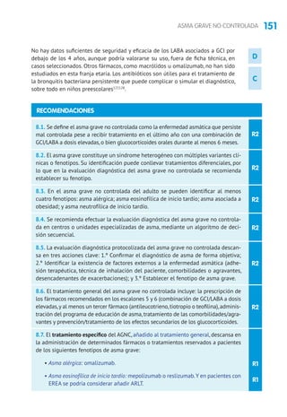 151ASMA GRAVE NO CONTROLADA
D
C
R2
R2
R2
R2
R2
8.1. Se define el asma grave no controlada como la enfermedad asmática que persiste
mal controlada pese a recibir tratamiento en el último año con una combinación de
GCI/LABA a dosis elevadas, o bien glucocorticoides orales durante al menos 6 meses.
8.2. El asma grave constituye un síndrome heterogéneo con múltiples variantes clí-
nicas o fenotipos. Su identificación puede conllevar tratamientos diferenciales, por
lo que en la evaluación diagnóstica del asma grave no controlada se recomienda
establecer su fenotipo.
8.3. En el asma grave no controlada del adulto se pueden identificar al menos
cuatro fenotipos: asma alérgica; asma eosinofílica de inicio tardío; asma asociada a
obesidad; y asma neutrofílica de inicio tardío.
8.4. Se recomienda efectuar la evaluación diagnóstica del asma grave no controla-
da en centros o unidades especializadas de asma, mediante un algoritmo de deci-
sión secuencial.
8.5. La evaluación diagnóstica protocolizada del asma grave no controlada descan-
sa en tres acciones clave: 1.º Confirmar el diagnóstico de asma de forma objetiva;
2.º Identificar la existencia de factores externos a la enfermedad asmática (adhe-
sión terapéutica, técnica de inhalación del paciente, comorbilidades o agravantes,
desencadenantes de exacerbaciones); y 3.º Establecer el fenotipo de asma grave.
8.6. El tratamiento general del asma grave no controlada incluye: la prescripción de
los fármacos recomendados en los escalones 5 y 6 (combinación de GCI/LABA a dosis
elevadas,y al menos un tercer fármaco (antileucotrieno,tiotropio o teofilina),adminis-
tración del programa de educación de asma,tratamiento de las comorbilidades/agra-
vantes y prevención/tratamiento de los efectos secundarios de los glucocorticoides.
8.7. El tratamiento específico del AGNC, añadido al tratamiento general, descansa en
la administración de determinados fármacos o tratamientos reservados a pacientes
de los siguientes fenotipos de asma grave:
• Asma alérgica: omalizumab.
• Asma eosinofílica de inicio tardío: mepolizumab o reslizumab.Y en pacientes con
EREA se podría considerar añadir ARLT.
RECOMENDACIONES
R2
R1
R1
No hay datos suficientes de seguridad y eficacia de los LABA asociados a GCI por
debajo de los 4 años, aunque podría valorarse su uso, fuera de ficha técnica, en
casos seleccionados. Otros fármacos, como macrólidos u omalizumab, no han sido
estudiados en esta franja etaria. Los antibióticos son útiles para el tratamiento de
la bronquitis bacteriana persistente que puede complicar o simular el diagnóstico,
sobre todo en niños preescolares127,128
.
 