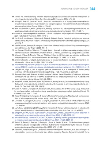 155ASMA GRAVE NO CONTROLADA
44. Everard ML. The relationship between respiratory syncytial virus infections and the development of
wheezing and asthma in children. Curr Opin Allergy Clin Immunol. 2006; 6: 56-61.
45. Murray CS,Poletti G,Kebadze T,Morris J,Woodcock A,Johnston SL,et al.Study of modifiable risk factors
for asthma exacerbations: virus infection and allergen exposure increase the risk of asthma hospital
admissions in children.Thorax. 2006; 61: 376-82.
46.Wark PA, Johnston SL, Moric I, Simpson JL, Hensley MJ, Gibson PG. Neutrophil degranulation and cell
lysis in associated with clinical severity in virus-induced asthma. Eur Respir J. 2002; 19: 68-75.
47. Fauroux B, Sampil M, Quénel P, Lemoullec Y. Ozone: a trigger for hospital pediatric asthma emergency
room visits. Pediatr Pulmonol. 2000; 30: 41-6.
48. Feo Brito F, Mur Gimeno P, Martínez C, Tobías A, Suárez L, Guerra F, et al. Air pollution and seasonal
asthma during the pollen season.A cohort study in Puertollano and Ciudad Real (Spain).Allergy.2007;
62: 1152-7.
49. Galan I,Tobias A,Banegas JR,Aranguez E.Short-term effects of air pollution on daily asthma emergency
room admissions. Eur Respir J. 2003; 22: 1-7.
50. Mur Gimeno P,Feo Brito F,Martínez C,Tobías A,Suárez L,Guerra F,et al.Decompensation of pollen-induced
asthma in two twons with different pollution levels in La Mancha,Spain.Clin ExpAllergy.2007; 37: 558-63.
51. Schwartz J, Slater D, Timothy V, Larson T, William E, Keonig JQ. Particulate air pollution and hospital
emergency room visits for asthma in Seattle.Am Rev Respir Dis. 1993; 147: 826-31.
52. Jenkins K, Costello J, Hodge L. Systematic review of prevalence of aspirin-induced asthma and its im-
plications for clinical practice. BMJ. 2004; 328: 434-7.
53. Pavord ID,Korn S,Howarth P,Bleecker ER,Buhl R,Keene ON,et al.Mepolizumab for severe eosinophilic
asthma (DREAM): a multicentre,double-blind,placebo-controlled trial.Lancet.2012; 380(9842): 651-9.
54. Kerstjens HA, Engel M, Dahl R, Paggiaro P, Beck E, Vandewalker M, et al. Tiotropium in asthma poorly
controlled with standard combination therapy. N Engl J Med. 2012; 367(13): 1198-207.
55. Bousquet J, Cabrera P, Berkman N, Buhl R, Holgate S,Wenzel S, et al.The effect of treatment with oma-
lizumab, an anti-IgE antibody on asthma exacerbations and emergency medical visits in patients with
severe persistent asthma.Allergy. 2005; 60: 302-8.
56. Busse WW,Israel E,Nelson HS,Baker JW,Charous BL,Young DY,et al.; Daclizumab Asthma Study Group.
Daclizumab improves asthma control in patients with moderate to severe persistent asthma. Am J
Respir Crit Care Med. 2008; 178: 1002-8.
57. Castro M, Mathur s, Hargreave F, Boulet LP, Xie F, Young J, et al.; Res-5-0010 Study Group. Reslizumab
for poorly controlled, eosinophilic asthma: a randomized, placebo-controlled study. Am J Respir Crit
Care Med. 2011; 184: 1125-32.
58. Haldar P, Brightling CE, Hargadon B, Gupta S, Monteiro W, Sousa A, et al. Mepolizumab and exacerba-
tions of refractory eosinophilic asthma. N Eng J Med. 2009; 360: 973-84.
59. Laviolette M, Gossage DL, Gauvreau G, Leigh R, Olivenstein R, Katial R, et al. Effects of benralizumab
on airway eosinophils in asthmatic patients with sputum eosinophilia. J Allergy Clin Immunol. 2013;
132: 1086-96.
60. Liu Y,Zhang S,Li DW,Jiang SJ.Efficacy of anti-interleukin-5 therapy with mepolizumab in patients with
asthma: a meta-analysis of randomized placebo-controlled trials. PLos One. 2013; 8: e59872.
61. Ortega HG, Liu MC, Pavord ID, Brusselle GG, FitzGerald JM, Chetta A, et al. Mepolizumab treatment in
patients with severe eosinophilic asthma. N Engl J Med. 2014; 371(13): 1198-207.
62. Bel EH, Wenzel SE,Thompson PJ, Prazma CM, Keene ON,Yancey SW. Oral glucocorticoid-sparing effect
of mepolizumab in eosinophilic asthma. N Engl J Med. 2014; 371(13): 1189–97.
63.Wenzel SE, Barnes PJ, Bleecker ER, Bousquet J, Busse W, Dahlén SE, et al.; T03 Asthma Investigators. A
randomized,double-blind,placebo-controlled study of tumor necrosis factor alpha blockade in severe
persistent asthma.Am J Respir Crit Care Med. 2009; 179: 549-58.
64. Gibson PG, Powell H, Coughlan J, Wilson AJ,Abramson M, Haywood Bauman A, et al. Educación para el
autocuidado y examen médico regular para adultos con asma (Revisión Cochrane traducida). En: La
 