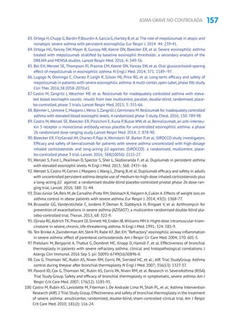 157ASMA GRAVE NO CONTROLADA
83. Ortega H,Chupp G,Bardin P,Bourdin A,Garcia G,Hartley B,et al.The role of mepolizumab in atopic and
nonatopic severe asthma with persistent eosinophilia. Eur Respir J. 2014 44: 239-41.
84. Ortega HG, Yancey SW, Mayer B, Gunsoy NB, Keene ON, Bleecker ER, et al. Severe eosinophilic asthma
treated with mepolizumab stratified by baseline eosinophil thresholds: a secondary analysis of the
DREAM and MENSA studies. Lancet Respir Med. 2016; 4: 549-56.
85. Bel EH, Wenzel SE, Thompson PJ, Prazma CM, Keene ON, Yancey SW, et al. Oral glucocorticoid-sparing
effect of mepolizumab in eosinophilic asthma. N Engl J Med. 2014; 371: 1189–97.
86. Lugogo N, Domingo C, Chanez P, Leigh R, Gilson MJ, Price RG, et al. Long-term efficacy and safety of
mepolizumab in patients with severe eosinophilic asthma: A multi-center,open-label,phase IIIb study.
Clin Ther. 2016;38:2058-2070.e1.
87. Castro M, Zangrilli J, Weschler ME et al. Reslizumab for inadequately controlled asthma with eleva-
ted blood eosinophil counts: results from two multicentre, parallel, double-blind, randomised, place-
bo-controlled, phase 3 trials. Lancet Respir Med. 2015; 3: 355-66.
88. Bjermer L,Lemiere C,Maspero J,Weiss S,Zangrilli J,Germinaro M.Reslizumab for inadequately controlled
asthma with elevated blood eosinophil levels: A randomized phase 3 study.Chest.2016; 150: 789-98.
89. Castro M,Wenzel SE, Bleecker ER, Pizzichini E, Kuna P, Busse WW, et al. Benralizumab, an anti-interleu-
kin 5 receptor α monoclonal antibody, versus placebo for uncontrolled eosinophilic asthma: a phase
2b randomised dose-ranging study. Lancet Respir Med. 2014; 2: 878-90.
90. Bleecker ER, FitzGerald JM, Chanez P, Papi A,Weinstein SF, Barker P, et al; SIROCCO study investigators.
Efficacy and safety of benralizumab for patients with severe asthma uncontrolled with high-dosage
inhaled corticosteroids and long-acting β2-agonists (SIROCCO): a randomised, multicentre, place-
bo-controlled phase 3 trial. Lancet. 2016; 388(10056): 2115-27.
91.Wenzel S, Ford L, Pearlman D, Spector S, Sher L, Skobieranda F, et al. Dupilumab in persistent asthma
with elevated eosinophil levels. N Engl J Med. 2013; 368: 2455–66.
92.Wenzel S, Castro M, Corren J, Maspero J,Wang L,Zhang B, et al. Dupilumab efficacy and safety in adults
with uncontrolled persistent asthma despite use of medium-to-high-dose inhaled corticosteroids plus
a long-acting β2 agonist: a randomised double-blind placebo-controlled pivotal phase 2b dose-ran-
ging trial. Lancet. 2016; 388: 31-44.
93. Dias-Júnior SA,Reis M,de Carvalho-Pinto RM,Stelmach R,Halpern A,Cukier A.Effects of weight loss on
asthma control in obese patients with severe asthma. Eur Respir J. 2014; 43(5): 1368-77.
94. Brusselle GG, Vanderstichele C, Jordens P, Deman R, Slabbynck H, Ringoet V, et al. Azithromycin for
prevention of exacerbations in severe asthma (AZISAST): a multicentre randomised double-blind pla-
cebo-controlled trial.Thorax. 2013; 68: 322-9.
95. Ojirala RG,Aldrich TK,Prezant DJ,Sinnett MJ,Enden JB,Williams MH Jr.Hight-dose intramuscular triam-
cinolone in severe, chronic, life-threatening asthma. N Engl J Med. 1991; 324: 585-9.
96.Ten Brinke A,Zwinderman AH, Sterk PJ, Rabe KF, Bel EH.“Refractory” eosinophilic airway inflammation
in severe asthma: effect of parenteral corticosteroids.Am J Respir Cir Care Med. 2004; 170: 601-5.
97. Pretolani M, Bergqvist A, Thabut G, Dombret MC, Knapp D, Hamidi F, et al. Effectiveness of bronchial
thermoplasty in patients with severe refractory asthma: clinical and histopathological correlations. J
Allergy Clin Immunol. 2016 Sep 5. pii: S0091-6749(16)30896-X.
98. Cox G, Thomson NC, Rubin AS, Niven RM, Corris PA, Siersted HC, et al.; AIR Trial StudyGroup. Asthma
control during theyear after bronchial thermoplasty. N Engl J Med. 2007; 356(13): 1327-37.
99. Pavord ID, Cox G, Thomson NC, Rubin AS, Corris PA, Niven RM, et al. Research in SevereAsthma (RISA)
Trial Study Group. Safety and efficacy of bronchial thermoplasty in symptomatic, severe asthma. Am J
Respir Crit Care Med. 2007; 176(12): 1185-91.
100. Castro M, Rubin AS, Laviolette M, Fiterman J, De Andrade Lima M, Shah PL, et al; Asthma Intervention
Research (AIR) 2 Trial Study Group.Effectiveness and safety of bronchial thermoplasty in the treatment
of severe asthma: amulticenter, randomized, double-blind, sham-controlled clinical trial. Am J Respir
Crit Care Med. 2010; 181(2): 116-24.
 