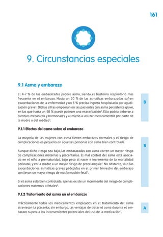 161
B
B
A
9.1 Asma y embarazo
El 4-7 % de las embarazadas padece asma, siendo el trastorno respiratorio más
frecuente en el embarazo. Hasta un 20 % de las asmáticas embarazadas sufren
exacerbaciones de la enfermedad y un 6 % precisa ingreso hospitalario por agudi-
zación grave1
. Dichas cifras empeoran en las pacientes con asma persistente grave,
en las que hasta un 50 % puede padecer una exacerbación2
. Ello podría deberse a
cambios mecánicos y hormonales y al miedo a utilizar medicamentos por parte de
la madre o del médico3
.
9.1.1 Efectos del asma sobre el embarazo
La mayoría de las mujeres con asma tienen embarazos normales y el riesgo de
complicaciones es pequeño en aquellas personas con asma bien controlada.
Aunque dicho riesgo sea bajo, las embarazadas con asma corren un mayor riesgo
de complicaciones maternas y placentarias. El mal control del asma está asocia-
do en el niño a prematuridad, bajo peso al nacer e incremento de la mortalidad
perinatal, y en la madre a un mayor riesgo de preeclampsia4
. No obstante, sólo las
exacerbaciones asmáticas graves padecidas en el primer trimestre del embarazo
conllevan un mayor riesgo de malformación fetal5
.
Si el asma está bien controlada, apenas existe un incremento del riesgo de compli-
caciones maternas o fetales6
.
9.1.2 Tratamiento del asma en el embarazo
Prácticamente todos los medicamentos empleados en el tratamiento del asma
atraviesan la placenta; sin embargo, las ventajas de tratar el asma durante el em-
barazo supera a los inconvenientes potenciales del uso de la medicación7
.
9. Circunstancias especiales
 