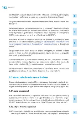 162 GEMA4.2
C
B
C
B
C
La utilización adecuada de glucocorticoides inhalados, agonistas β2
-adrenérgicos,
montelukast y teofilina no se asocia con un aumento de anomalías fetales8
.
Los glucocorticoides inhalados previenen la exacerbación del asma durante el em-
barazo6,9,10
.
La budesónida es un medicamento seguro en el embarazo11
. Un estudio realizado
en 2014 recién nacidos cuyas madres fueron tratadas con budesónida inhalada du-
rante el periodo de gestación no constató una mayor incidencia de teratogénesis
(3,8 %), en comparación con la de la población general (3,5 %)12
.
Aunque los estudios de seguridad del uso de los agonistas β2
-adrenérgicos en el
embarazo no son totalmente concluyentes,y un estudio reciente constató un ligero
mayor riesgo de incidencia de fisura palatina13
y gastrosquisis, no se desaconseja
su uso14
.
Los glucocorticoides orales ocasionan efectos teratógenos, no obstante se debe
valorar el riesgo-beneficio en cada caso, pues en algunas ocasiones no se puede
interrumpir su administración15
.
Durante el embarazo se puede mejorar el control del asma y prevenir las exacerba-
ciones, mediante el uso de algoritmos que incorporan la medición de la fracción de
óxido nítrico exhalado (FENO
) y los síntomas para ajustar el tratamiento16
.
Las necesidades de medicación para el asma en las mujeres deben ser evaluadas
periódicamente a la luz de los criterios de control de la enfermedad17
.
9.2 Asma relacionada con el trabajo
El asma relacionada con el trabajo (ART) es el asma cuyos síntomas y/o estudios de fun-
ción pulmonar o de inflamación bronquial tienen relación con la exposición laboral.In-
cluye el asma ocupacional (AO) y el asma exacerbada por el trabajo (AET)17
(figura 9.1).
9.2.1 Asma ocupacional
El AO es el asma inducida por la exposición laboral, causada por agentes (tabla 9.1)
que se encuentran exclusivamente en el lugar de trabajo. Es la enfermedad ocupa-
cional respiratoria más frecuente y el riesgo atribuible a la exposición laboral es del
10 al 25 %, equivalente a una incidencia de 250 a 300 casos por millón por año18
.
9.2.1.1 Tipos de asma ocupacional
1) AO Inmunológica: inducida por sensibilización a agentes específicos en el medio
de trabajo a través de un mecanismo asociado a una respuesta inmunológica
A
C
B
 