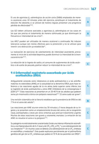 167CIRCUNSTANCIAS ESPECIALES
A
C
C
C
A
A
A
C
B
El uso de agonistas b2
-adrenérgicos de acción corta (SABA) empleados de mane-
ra ocasional, unos 10 minutos antes del ejercicio, constituyen el tratamiento de
elección. No obstante, si se utilizan de manera regular, presentan una progresiva
pérdida de efectividad39,40
.
Los GCI deben utilizarse asociados a agonistas b2
-adrenérgicos en los casos en
los que sea preciso el tratamiento de manera continuada, ya que disminuyen la
frecuencia e intensidad de las crisis41
.
Los ARLT pueden ser utilizados de manera ocasional o continuada. No inducen
tolerancia aunque son menos efectivos para la prevención y no se utilizan para
revertir una obstrucción ya establecida42
.
La realización de ejercicios de calentamiento de intensidad ascendente, previa-
mente al inicio de la actividad deportiva, puede disminuir la intensidad de la bron-
coconstricción43,44
.
La reducción de la ingesta de sodio y el consumo de suplementos de ácido ascór-
bico o de aceite de pescado, podrían reducir la intensidad de las crisis45
.
9.4 Enfermedad respiratoria exacerbada por ácido
acetilsalicílico (EREA)
Antiguamente conocida como intolerancia al ácido acetilsalicílico o a los antinfla-
matorios no esteroideos (AINE), en la actualidad se la denomina EREA, pues hace re-
ferencia a las reacciones agudas de la vía aérea, tanto superior como inferior, tras
la ingestión de ácido acetilsalicílico u otros AINE inhibidores de la ciclooxigenasa-1
(COX-1)46,47
. Estas reacciones se presentan en un 20-40 % de los adultos que padecen
asma y/o rinosinusitis crónica con poliposis nasosinusal48-50
.El asma suele ser grave51
.
Una revisión sistemática de la literaria establece que la prevalencia de EREA es del
7 % en el asma del adulto52
.
Las reacciones por AINE ocurren entre los 30 minutos y 3 horas después de su in-
gesta y se presentan como un empeoramiento brusco del asma y de la congestión
nasal, acompañados a veces por otros síntomas que precisan tratamiento urgente.
Muchas de estas reacciones son graves y, raramente, mortales. La evitación de los
AINE no resuelve el asma o la poliposis35,47
.
Su patogenia no está totalmente caracterizada.Existe una intensa inflamación eosinofí-
lica y una hiperproducción de IL-5 local y de LTC4
,LTD4
y LTE4
53
y una sobreexpresión de
sus receptores54,55
.En muchos casos se detecta una sobreexpresión de la LTC4
sintetasa
en eosinófilos y mastocitos56
. Esto puede explicarse parcialmente por el polimorfismo
genético del gen de la LTC4
sintetasa que padece el 70 % de los pacientes con EREA57
.
 