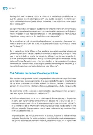 170 GEMA4.2
D
D
B
C
D
D
El diagnóstico de certeza se realiza al observar el movimiento paradójico de las
cuerdas vocales (rinofibrolaringoscopia)83
. Éste puede provocarse mediante ejer-
cicio, inhalando irritantes (metacolina o histamina), o con maniobras como jadear,
toser u olisquear82
.
La espirometría tras provocación puede mostrar (más raramente en asintomáticos)
interrupciones del asa inspiratoria y un incremento del cociente entre el flujo espi-
ratorio forzado y el flujo inspiratorio forzado al 50 % de la capacidad vital84
,aunque
hay datos a favor y en contra del rendimiento de esta prueba85
.
En la actualidad se están desarrollando y validando cuestionarios clínicos que per-
mitirían diferenciar la DCV del asma, con buena sensibilidad y especificidad (índice
de Pittsburgh)86
.
En el tratamiento de la DCV en la fase aguda se aconseja tranquilizar al paciente
(benzodiacepinas una vez descartada la insuficiencia respiratoria),maniobras como
que el paciente jadee o respire frunciendo los labios, el uso de una mascarilla fa-
cial con presión positiva continua (CPAP) o la inhalación de una mezcla de helio y
oxigeno (Heliox). Para prevenir y evitar los episodios se han propuesto técnicas de
rehabilitación logofoniátrica, psicoterapia, agentes anticolinérgicos inhalados, y la
inyección intralaríngea de toxina botulínica o de lidocaína87
.
9.6 Criterios de derivación al especialista	
El tratamiento del paciente asmático requiere la colaboración de los profesionales
de la medicina de atención primaria y de la especializada. Una parte importante de
los pacientes pueden ser controlados en Atención Primaria,siempre y cuando se dis-
pongan del conocimiento y de los medios adecuados para su estudio y seguimiento.
Se recomienda remitir a valoración especializada a aquellos pacientes que perte-
nezcan a alguno de los siguientes tres grupos88,89
:
• Problemas diagnósticos: no se pudo establecer de forma objetiva el diagnóstico
de asma con exploraciones complementarias básicas; no se dispone de los re-
cursos apropiados para valorar desencadenantes y función pulmonar; valoración
de la intensidad de la inflamación bronquial; valoración de posible componente
alérgico; sospecha de pseudoasma; sospecha de enfermedad agravante no diag-
nosticada; sospecha de AO.
Respecto al asma del niño, cuanto menor es su edad, mayor es la probabilidad de
confusión diagnóstica. Por tanto, un lactante con sibilancias moderadas persisten-
tes, que no responde al tratamiento habitual, debe ser valorado por el especialista.
 