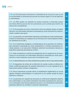 172 GEMA4.2
R1
R1
R2
R2
R2
R2
R2
R2
R2
R2
9.10. Los GCI disminuyen la frecuencia e intensidad de las crisis, por lo que su uso
es recomendable en pacientes que precisen de manera regular el uso de agonistas
β2
-adrenérgicos.
9.11. Los ARLT pueden ser utilizados de manera ocasional o continuada, aunque
son menos efectivos que los GCI en la prevención, y no se utilizan para revertir una
obstrucción ya establecida.
9.12. En los pacientes con asma y rinosinusitis crónica con pólipos nasales,se sugiere
descartar una enfermedad respiratoria exacerbada por ácido acetilsalicílico, especial-
mente si padece asma grave.
9.13. Los pacientes con enfermedad respiratoria exacerbada por ácido acetilsalicílico
evitarán el tratamiento con cualquiera de los fármacos de la clase terapéutica AINE y
los inhibidores de la COX-1.
9.14. En el tratamiento analgésico o antinflamatorio de los pacientes con enferme-
dad respiratoria exacerbada por ácido acetilsalicílico se utilizará paracetamol, tra-
madol, opiáceos o con precaución inhbidores selectivos tras demostrar tolerancia o
específicos (celecoxib, etoricoxib) de la COX-2.
9.15. Debe considerarse la adición de antagonistas de los receptores de los leuco-
trienos en los pacientes con enfermedad respiratoria exacerbada por ácido acetil-
salicílico y asma moderada o grave junto con poliposis nasal.
9.16. La desensibilización con ácido acetilsalicílico puede ser útil en casos seleccionados
9.17. El diagnóstico de certeza de la disfunción de cuerdas vocales se efectúa me-
diante rinofibrolaringoscopia. No obstante alteraciones en el asa inspiratoria de la
espirometría podrían orientar el diagnóstico.
9.18. Para el tratamiento se puede valorar la rehabilitación logofoniátrica, el uso de
agentes inhalados anticolinérgicos o la aplicación en las cuerdas vocales de toxina
botulínica o lidocaína.
9.19. Los pacientes con: sospecha de asma pero sin confirmación diagnóstica objetiva
de la enfermedad; un mal control sintomático; frecuentes exacerbaciones; asma gra-
ve no controlada y otras formas especiales de asma; o con necesidad de tratamientos
especiales, deberían ser remitidos a valoración especializada.
 