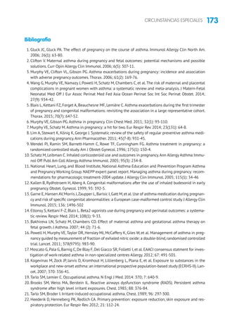 173CIRCUNSTANCIAS ESPECIALES
Bibliografía
1. Gluck JC, Gluck PA. The effect of pregnancy on the course of asthma. Immunol Allergy Clin North Am.
2006; 26(1): 63-80.
2. Clifton V. Maternal asthma during pregnancy and fetal outcomes: potential mechanisms and possible
solutions. Curr Opin Allergy Clin Immunol. 2006; 6(5): 307-11.
3. Murphy VE, Clifton VL, Gibson PG. Asthma exacerbations during pregnancy: incidence and association
with adverse pregnancy outcomes.Thorax. 2006; 61(2): 169-76.
4.Wang G, Murphy VE, Namazy J, Powell H, Schatz M, Chambers C, et al.The risk of maternal and placental
complications in pregnant women with asthma: a systematic review and meta-analysis. J Matern-Fetal
Neonatal Med Off J Eur Assoc Perinat Med Fed Asia Ocean Perinat Soc Int Soc Perinat Obstet. 2014;
27(9): 934-42.
5. Blais L, Kettani FZ, Forget A, Beauchesne MF, Lemière C.Asthma exacerbations during the first trimester
of pregnancy and congenital malformations: revisiting the association in a large representative cohort.
Thorax. 2015; 70(7): 647-52.
6. Murphy VE, Gibson PG.Asthma in pregnancy. Clin Chest Med. 2011; 32(1): 93-110.
7. Murphy VE, Schatz M.Asthma in pregnancy: a hit for two. Eur Respir Rev. 2014; 23(131): 64-8.
8. Lim A, Stewart K, König K, George J. Systematic review of the safety of regular preventive asthma medi-
cations during pregnancy.Ann Pharmacother. 2011; 45(7-8): 931-45.
9.Wendel PJ, Ramin SM, Barnett-Hamm C, Rowe TF, Cunningham FG. Asthma treatment in pregnancy: a
randomized controlled study.Am J Obstet Gynecol. 1996; 175(1): 150-4.
10. Schatz M, Leibman C. Inhaled corticosteroid use and outcomes in pregnancy.Ann Allergy Asthma Immu-
nol Off Publ Am Coll Allergy Asthma Immunol. 2005; 95(3): 234-8.
11. National Heart, Lung, and Blood Institute, National Asthma Education and Prevention Program Asthma
and Pregnancy Working Group. NAEPP expert panel report. Managing asthma during pregnancy: recom-
mendations for pharmacologic treatment-2004 update. J Allergy Clin Immunol. 2005; 115(1): 34-46
12. Kallen B, Rydhstroem H, Aberg A. Congenital malformations after the use of inhaled budesonid in early
pregnancy. Obstet. Gynecol. 1999; 93: 392-5.
13. Garne E,Hansen AV,Morris J,Zaupper L,Barisic I,Gatt M,et al.Use of asthma medication during pregnan-
cy and risk of specific congenital abnormalities: a European case-malformed control study. J Allergy Clin
Immunol. 2015; 136: 1496-502
14. Eltonsy S, Kettani F-Z, Blais L. Beta2-agonists use during pregnancy and perinatal outcomes: a systema-
tic review. Respir Med. 2014; 108(1): 9-33.
15. Bakhireva LN, Schatz M, Chambers CD. Effect of maternal asthma and gestational asthma therapy on
fetal growth. J Asthma. 2007; 44 (2): 71-6.
16. Powell H, Murphy VE,Taylor DR, Hensley MJ, McCaffery K, Giles W, et al. Management of asthma in preg-
nancy guided by measurement of fraction of exhaled nitric oxide: a double-blind,randomised controlled
trial. Lancet. 2011; 378(9795): 983-90.
17. Moscato G,Pala G,Barnig C,De Blay F,Del Giacco SR,Folletti I,et al.EAACI consensus statment for inves-
tigation of work-related asthma in non-specialized centres Allergy. 2012; 67: 491-501.
18. Kogevinas M, Zock JP, Jarvis D, Kromhout H, Lillienberg L, Plana E, et al. Exposure to substances in the
workplace and new-onset asthma: an international prospective population-based study (ECRHS-II).Lan-
cet. 2007; 370: 336-41.
19.Tarlo SM, Lemier C. Occupational asthma. N Engl J Med. 2014: 370; 7: 640-9.
20. Brooks SM, Weiss MA, Berstein IL. Reactive airways dysfunction syndrome (RADS). Persistent asthma
syndrome after high level irritant exposures. Chest. 1985; 88: 376-84.
21.Tarlo SM, Broder I. Irritant-induced occupational asthma. Chest. 1989; 96: 297-300.
22. Heederik D, Henneberg PK, Redlich CA. Primary prevention: exposure reduction, skin exposure and res-
piratory protection. Eur Respir Rev. 2012; 21: 112-24.
 