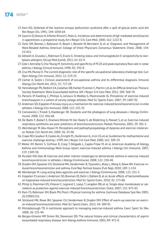 174 GEMA4.2
23. Kern DG. Outbreak of the reactive airways dysfunction syndrome after a spill of glacial acetic acid. Am
Rev Respir Dis. 1991; 144: 1058-64.
24. Gautrin D,Ghezzo H,Infante-Rivard C,Malo JL.Incidence and determinants of IgE-mediated sensitizacion
in apprentices: a prospective study.Am J Respir Crit. Care Med. 2000; 162: 1222-8.
25.Tarlo SM, Balmes J, Balkisson R, Beach J, Beckett W, Bernstein D, et al. Diagnosis and Management of
Work-Related Asthma. American College of Chest Physicians Consensus Statement. Chest. 2008; 134:
1S-41S.
26.Adisesh A, Gruszka L, Robinson E, Evans G. Smoking status and immunoglobulin E seropositivity to wor-
kplace allergens. Occup Med (Lond). 2011; 61: 62-4.
27. Cote J,Kennedy S,Cha-Yeung M.Sensitivity and specificity of PC20 and peak expiratory flow rate in cedar
asthma. J Allergy Clinical Inmunol. 1990; 85; 592-8.
28. Cruz MJ,Munoz X.The current diagnostic role of the specific occupational laboratory challenge test.Curr
Opin Allergy Clin Inmunol. 2012; 12: 119-25.
29. Cartier A, Sastre J. Clinical assessment of occupational asthma and its differential diagnosis. Inmunol
Allergy Clin North Am. 2011; 31: 717-28.
30. Henneberger PK,Redlich CA,Callahan DB,Harber P,Lemier C,Martin J,et al.An Official American Thoracic
Society Statement: Work-Exacerbated Asthma.AM J Respir Crit Care Med. 2011; 184: 368-78.
31. Parsons JP, Kaeding C, Phillips G, Jarloura D, Wadley G, Mastronarde JG. Prevalence of exercise-induced
bronchospasm in a cohort of varsity college athletes. Med Sci Sports Exerc. 2007; 39: 1487-92.
32.Anderson SD,Kippelen P.Airway injury as a mechanism for exercise-induced bronchoconstriccion in elite
athletes. J Allergy Clin Immunol. 2008. 122: 225-35.
33. Ciencewicki J, Trivedi S, Kleeberger SR. Oxidants and the phatogesis of lung deseases. J Allergy ClinIm-
munol. 2008; 122: 456-68.
34. De Baets F, Bodart E, Dramaix-Wilmet M, Van Daele S, de Bilderling G, Masset S, et al. Exercise-induced
respiratory symthoms are poor predictors of bronchoconstriccions. Pediatr Pulmonol. 2005; 39: 301-5.
35.Weimberger M.Abu-Hasan M. Perceptions and pathophysiopatology of dyspnea and exercise intoleran-
ce. Pediatr Clin North Am. 2009; 56: 33-48.
36. Crapo RO,Casaburi R,Coates AL,Enright PL,Hankinson JL,Irvin CG,et al.Guidelines for methacholine and
exercise challenge testing—1999.Am J Respir Crit Care Med. 2000; 161: 309-29.
37. Weiler JM. Bonini S. Coifman R, Craig T, Delgado L, Capão-Filipe M, et al. American Academy of Allergy,
Asthma and Inmmunology Work Group report: exercise-induced asthma. J Allergy Clin Immunol. 2007;
119: 1349-58.
38. Rundell KW, Slee JB. Exercise and other indirect challenges to demonstrate asthma or exercise induced
bronchoconstriccion in athletes. J Allergy ClinImmunol. 2008; 122: 238-48.
39. Dryden DM, Spooner CH, Stickland MK,Vandermeer B,Tjosvold L, Bialy L,Wong K, Rowe BH. Exercise-in-
duced bronchoconstriction and asthma. Evid Rep Technol Assess (Full Rep). 2010; 189: 1-154.
40.Weinberger M. Long-acting beta-agonists and exercise. J Allergy ClinImmunol. 2008; 122: 251-3.
41. Kippelen P, Larsson J,Anderson SD, Brannan JD, Delin I, Dahlen B, et al.Acute effects of beclomethasone
on hyperpnea-induced bronchoconstriction. Med Sci Sports Exerc. 2010; 42: 273-80.
42. Philip G, Pearlman DS, Villaran C, Legrand C, Loeys T, Langdon RB, et al. Single-dose montelukast or sal-
meterol as protection against exercise-induced bronchoconstriction. Chest. 2007; 132: 875-83.
43. Ram FS, Robinson SM, Black PN, Picot J. Physical training for asthma. Cochrane Database Syst Rev. 2005;
(5) CD001116.
44. Stickland MK, Rowe BH, Spooner CH, Vandermeer B, Dryden DM. Effect of warm-up exercise on exerci-
se-induced bronchoconstriction. Med Sci Sports Exerc. 2012; 44: 389-91.
45. Mickleborough TD. A nutritional approach to managing exercise-induced asthma. Exerc Sport Sci Rev.
2008; 36: 135-44.
46. Berges-Gimeno MP, Simon RA, Stevenson DD. The natural history and clinical characteristics of aspirin
exacerbated respiratory disease.Ann Allergy Asthma Immunol. 2002; 89: 472-8.
 