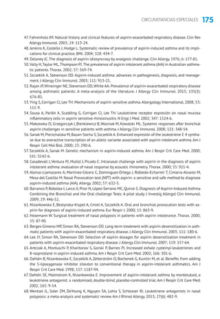 175CIRCUNSTANCIAS ESPECIALES
47. Fahrenholz JM. Natural history and clinical features of aspirin-exacerbated respiratory disease. Clin Rev
Allergy Immunol. 2003; 24: 113-24.
48. Jenkins K, Costello J, Hodge L. Systematic review of prevalence of aspirin-induced asthma and its impli-
cations for clinical practice. BMJ. 2004; 328: 434-7.
49. Delaney JC.The diagnosis of aspirin idiosyncrasy by analgesic challenge. Clin Allergy. 1976; 6: 177-81.
50.Vally H,Taylor ML,Thompson PJ.The prevalence of aspirin intolerant asthma (AIA) in Australian asthma-
tic patients.Thorax. 2002; 57: 569-74.
51. Szczeklik A, Stevenson DD. Aspirin-induced asthma: advances in pathogenesis, diagnosis, and manage-
ment. J Allergy Clin Immunol. 2003; 111: 913-21.
52. Rajan JP,Wineinger NE,Stevenson DD,White AA.Prevalence of aspirin-exacerbated respiratory disease
among asthmatic patients: A meta-analysis of the literature. J Allergy Clin Immunol. 2015; 135(3):
676-81.
53.Ying S, Corrigan CJ, Lee TH. Mechanisms of aspirin sensitive asthma.Allergology International. 2008; 53:
111-9.
54. Sousa A, Parikh A, Scadding G, Corrigan CJ, Lee TH. Leukotriene receptor expresión on nasal mucosa
inflammatory cells in aspirin sensitive rhinosinusitis. N Engl J Med. 2002; 347: 1524-6.
55. Makoswka JS, Grzegorczyk J, Bienkiewicz B, Wozniak M, Kowalski ML. Systemic responses after bronchial
aspirin challenges in sensitive patients with asthma. J Allergy Clin Immunol. 2008; 121: 348-54.
56. Sanak M, Pierzchalska M, Bazan-Socha S, Szczeklik A. Enhanced expresión of the leukotriene E 4 syntha-
se due to overactive transcription of an allelic variante associated with aspirin intolerant asthma. Am J
Respir Cell Mol Biol. 2000; 23: 290-6.
57. Szczeklik A, Sanak M. Genetic mechanism in aspirin-induced asthma. Am J Respir Crit Care Med. 2000;
161: S142-6.
58. Casadevall J, Ventura PJ, Mullol J, Picado C. Intranasal challenge with aspirin in the diagnosis of aspirin
intolerant asthma: evaluation of nasal response by acoustic rhinometry.Thorax. 2000; 55: 921-4.
59.Alonso-Llamazares A, Martinez-Cócera C, Dominguez-Ortega J, Robledo-Echarren T, Cimarra-Alvarez M,
Mesa del Castillo M. Nasal Provocation test (NPT) with aspirin: a sensitive and safe method to diagnose
aspirin-induced asthma (AIA).Allergy. 2002; 57: 632-5.
60. Barranco P, Bobolea I, Larco JI, Prior N, López-Serrano MC, Quirce S. Diagnosis of Aspirin-Induced Asthma
Combining the Bronchial and the Oral challenge Tests: A pilot study. J Investig Allergol Clin Immunol.
2009; 19: 446-52.
61. Nizankowska E, Bestynska-Krypel A, Cmiel A, Szczeklik A. Oral and bronchial provocation tests with as-
pirin for diagnosis of aspirin-induced asthma. Eur Respir J. 2000; 15: 863-9.
62. Hosemann W. Surgical treatment of nasal polyposis in patients with aspirin intolerance. Thorax. 2000;
55: 87-90.
63. Berges-Gimeno MP, Simon RA, Stevenson DD. Long-term treatment with aspirin desensitization in asth-
matic patients with aspirin-exacerbated respiratory disease. J Allergy Clin Immunol. 2003; 111: 180-6.
64. Lee JY, Simon RA, Stevenson DD. Selection of aspirin dosages for aspirin desensitization treatment in
patients with aspirin-exacerbated respiratory disease. J Allergy Clin Immunol. 2007; 119: 157-64.
65.Antczak A, Montuschi P, Kharitonov S, Gorski P, Barnes PJ. Increased exhale cysteinyl-leukotrienes and
8-isoprostane in aspirin-induced asthma.Am J Respir Crit Care Med. 2002; 166: 301-6.
66. Dahlén B, Nizankowska E, Szczeklik A, Zetterström O, Bochenek G, Kumlin M, et al. Benefits from adding
the 5-lipoxygenase inhibitor zileuton to conventional therapy in aspirin-intolerant asthmatics. Am J
Respir Crit Care Med. 1998; 157: 1187-94.
67. Dahlén SE, Malmstrom K, Nizankowska E. Improvement of aspirin-intolerant asthma by montelukast, a
leukotriene antagonist: a randomized, double-blind, placebo-controlled trial. Am J Respir Crit Care Med.
2002; 165: 9-14.
68.Wentzel JL, Soler ZM, DeYoung K, Nguyen SA, Lohia S, Schlosser RJ. Leukotriene antagonists in nasal
polyposis: a meta-analysis and systematic review.Am J Rhinol Allergy. 2013; 27(6): 482-9.
 
