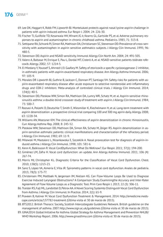 176 GEMA4.2
69. Lee DK, Haggart K, Robb FM, Lipworth BJ. Montelukast protects against nasal lysine-aspirin challenge in
patients with apirin-induced asthma. Eur Respir J. 2004; 24: 226-30.
70. Fischer TJ, Guilfoile TD, Kesarwala HH,Winant JG Jr, Kearns GL, Gartside PS, et al.Adverse pulmonary res-
ponses to aspirin and acetaminophen in chronic childhood asthma. Pediatrics. 1983; 71: 313-8.
71. Settipane RA,SchrankPJ,Simon RA,Mathison DA,Christiansen SC,Stevenson DD.Prevalence of cross-sen-
sitivity with acetaminophen in aspirin sensitive asthmatics subjects. J Allergy Clin Immunol. 1995; 96:
480-5.
72. Stevenson DD.Aspirin and NSAID sensitivity. Immunol Allergy Clin North Am. 2004; 24: 491-505.
73.Valero A, Baltasar M, Enrique E, Pau L, Dordal MT, Cisteró A, et al. NSAID-sensitive patients tolérate rofe-
coxib.Allergy. 2002; 57: 1214-5.
74. El Miedany Y,Youssef S,Ahrned I, El Gaafary M. Safety of etoricoxib a specific cyclooxygenase-2 inhibitor,
in asthmatic patients with aspirin-exacerbated respiratory disease.Ann Allergy Asthma Immunol. 2006;
97: 105-9.
75. Morales DR Lipworth BJ, Guthrie B, Jackson C, Donnan PT, Santiago VH. Safety risks for patients with as-
pirin-exacerbated respiratory disease after acute exposure to selective nonsteroidal anti-inflammatory
drugs and COX-2 inhibitors: Meta-analysis of controlled clinical trials. J Allergy Clin Immunol. 2014;
134(1): 40-5.
76. Stevenson DD, Pleskow WW, Simon RA, Mathison DA, Lumry WR, Schatz M, et al. Aspirin-sensitive rhino-
sinusitis asthma: a double-blind crossover study of treatment with aspirin.J Allergy Clin Immunol.1984;
73: 500-7.
77. Rozsasi A, Polzehl D, Deutschle T, Smith E, Wiesmiller K, Riechelmann H, et al. Long-term treatment with
aspirin desensitization: a prospective clinical trial comparing 100 and 300 mg apirin daily.Allergy.2008;
63: 1228-34.
78.Williams AN,Woessner KM.The clinical effectiveness of aspirin desensitization in chronic rhinosinusitis.
Curr Allergy Asthma Rep. 2008; 8: 245-52.
79. Pleskow WW, Stevenson DD, Mathison DA, Simon RA, Schatz M, Zeiger RS. Aspirin desensitization in as-
pirin-sensitive asthmatic patients: clinical manifestations and characterization of the refractory period.
J Allergy Clin Immunol. 1982; 69: 11-9.
80. Milewski M, Mastalerz L, Nizankowska E, Szczeklik A. Nasal provocation test for diagnosis of aspirin-in-
duced asthma. J Allergy Clin Immunol. 1998; 101: 581-6.
81. Kenn K, Balkissoon R.Vocal CordDysfunction: What Do WeKnow?. Eur Respir. 2011; 37(1): 194-200.
82. Giménez LM, Zafra H. Vocal cord dysfunction: an update. Ann Allergy Asthma Immunol. 2011; 106 (4):
267-74.
83. Morris MJ, Christopher KL. Diagnostic Criteria for the Classification of Vocal Cord Dysfunction. Chest.
2010; 138(5): 1213-23.
84. Sanz S, López VA, Almería E, Villa JR. Spirometry patterns in vocal cord dysfunction. Anales de pediatría.
2013; 78(3): 173-77.
85. Christensen PM, Maltbæk N, Jørgensen IM, Nielsen KG. Can Flow-Volume Loops Be Used to Diagnose
Exercise Induced Laryngeal Obstructions? A Comparison Study Examiningthe Accuracy and Inter-Rater
Agreement of Flow Volume Loops as a Diagnostic Tool. Prim Care Respir J. 2013; 22 (3): 306-11.
86.Traister RS,Fajt ML,Landsittel D,PetrovAA.A Novel Scoring Systemto Distinguish Vocal Cord Dysfunction
from Asthma. J Allergy Clin Immunol. In Practice. 2014; 2(1): 65-9.
87. Praveen B, Kaliner M. Vocal Cord Dysfunction Treatment  Management. 2014. http://emedicine.meds-
cape.com/article/137782-treatment (Última visita el 30 de marzo de 2015).
88. BTS2012. British Thoracic Society, Scottish Intercollegiate Guidelines Network. British guideline on the
management of asthma. 2007. http://www.sign.ac.uk/guidelines (Última visita el 30 de marzo de 2015).
89. GINA2014.Global Initiative for Asthma.Global Strategy for Asthma Management and Prevention NHLBI/
WHO Workshop Report. 2006. http://www.ginasthma.com (Última visita el 30 de marzo de 2015).
 