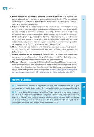178 GEMA4.2
C
4. Elaboración de un documento funcional basado en la GEMA4.0
. El Comité Eje-
cutivo adaptará las evidencias y recomendaciones de la GEMA4.0
a la realidad
asistencial local, en función de la dotación de recursos del área, tipo de profesio-
nales y su nivel de preparación.
5. Recursos materiales. Se deberá disponer de un mínimo de recursos materiales
en el territorio para garantizar su aplicación. Concretamente: espirometrías (de
calidad en todo el territorio) en todos los centros; historia clínica electrónica
compartida especialistas-generalistas; cuestionarios de síntomas de asma es-
tandarizados (ACT, ACQ); dispositivos de inhalación placebo, para la instrucción
de la técnica de inhaladores del programa de educación; una Unidad de Asma
especializada hospitalaria acreditada, con una dotación técnica mayor (pruebas
de broncoprovocación, FENO
, pruebas cutáneas alérgicas, TAC).
6. Plan de formación. Se efectuará una intervención educativa en asma (y espiro-
metría) en todos los profesionales del área, tanto médicos, como personal de
Enfermería.
7. Plan de incentivación del profesional. Se implicará a las autoridades gerenciales
para promover la adherencia de los profesionales con el Plan de Implementa-
ción, mediante la recomendable incentivación que la favorezca.
8. Plan de evaluación y seguimiento. Para medir el impacto del Plan de Implementa-
ción se emplearán una serie de indicadores de resultados en salud (“health outco-
mes”),con el fin de determinar si se alcanzaron los objetivos propuestos y estable-
cer los oportunos ajustes si no se consiguieron.Para ello un grupo multidisciplinar
de expertos, participantes en GEMA, consensuó las 8 que recoge la tabla 10.16
.
R2
R2
10.1. Se recomienda incorporar un plan de difusión y de implementación de la guía
para alcanzar los objetivos de mejora del nivel de formación del profesional sanitario.
10.2. El plan de implementación de la GEMA4.0
propone: aplicación en un territorio
de salud específico local, identificar e implicar a los líderes y referentes locales,
adaptar la GEMA4.0
a su realidad asistencial, disponer de un plan de formación de
los profesionales, ajustar la acción en función de si se alcanzaron los objetivos de-
terminados mediante indicadores de resultados en salud.
RECOMENDACIONES
 
