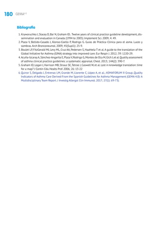 180 GEMA4.2
Bibliografía
1. Kryworuchko J, Stacey D, Bai N, Graham ID..Twelve years of clinical practice guideline development, dis-
semination and evaluation in Canada (1994 to 2005). Implement Sci. 2009; 4: 49.
2. Plaza V, Bellido-Casado J, Alonso-Coello P, Rodrigo G. Guías de Práctica Clínica para el asma. Luces y
sombras.Arch Bronconeumol. 2009; 45(Supl1): 25-9.
3. Boulet LP, FitzGerald MJ, Levy ML, Cruz AA, Pedersen S, Haahtela T et al.A guide to the translation of the
Global Initiative for Asthma (GINA) strategy into improved care. Eur Respir J. 2012; 39: 1220-29.
4.Acuňa-IzcarayA,Sánchez-Angarita E,Plaza V,Rodrigo G,Montes de Oca M,Gich I,et al.Quality assessment
of asthma clinical practice guidelines: a systematic appraisal. Chest. 2013; 144(2): 390-7.
5. Graham ID, Logan J, Harrison MB, Straus SE,Tetroe J, Caswell W, et al. Lost in knowledge translation: time
for a map? J Contin Edu Healts Prof. 2006; 26: 13-22
6. Quirce S, Delgado J, Entrenas LM, Grande M, Llorente C, López A, et al.; ASMAFORUM II Group..Quality
Indicators of Asthma Care Derived From the Spanish Guidelines for Asthma Management (GEMA 4.0): A
Multidisciplinary Team Report. J Investig Allergol Clin Immunol. 2017; 27(1): 69-73).
 