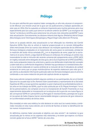 17GEMA4.2
Es una gran satisfacción para nosotros haber conseguido, un año más, alcanzar el compromi-
so de efectuar una revisión anual de la guía con las publicaciones y trabajos aparecidos, en
este caso, en 2016. Ello ha supuesto un esfuerzo importante para muchas personas, pero muy
especialmente para las cuatro, que como en la edición anterior (la GEMA4.1
), se encargaron de
“peinar” la literatura científica para seleccionar los artículos más relevantes (proGEMA4.2
) para
esta actualización. Concretamente, los doctores Antonio José Aguilar (Pediatría),Astrid Crespo
(Neumología), Javier Domínguez (Alergología) y Miguel Ángel Lobo (Atención Primaria).
Como en la pasada edición, esta actualización la han efectuado los miembros del Comité
Ejecutivo GEMA. Para ello se utilizó el material proporcionado en la revisión bibliográfica
antes mencionada. Entre las nuevas citas destacan: las múltiples aparecidas de los diferentes
fármacos biológicos empleados en el tratamiento del asma grave no controlada; utilidad de
la medición del óxido nítrico exhalado (FENO
) en el diagnóstico de asma; papel de la oscilo-
metría en el asma infantil; y seguridad de fármacos en embarazo. Sin embargo, el cambio más
trascendente ha sido la inclusión del reciente consenso del solapamiento asma y EPOC (ACO,
en inglés),realizado entre delegados de esta guía y de la Guía Española de la EPOC (GesEPOC);
esta nueva propuesta mejora las anteriores y aporta una deliberada simplicidad del concepto
y sobre todo de su confirmación diagnóstica.También hay que destacar la novedad (hasta aho-
ra no se habían elaborado en nuestro ámbito) de la inclusión de los 8 indicadores de calidad
asistencial en asma, que un grupo multidisciplinar de expertos elaboraron para esta guía. Y
por último,la abundante información publicada sobre los fármacos biológicos para el asma ha
conllevado a una nueva redacción de parte del capítulo donde se exponen.
Esta nueva edición comporta también algunos cambios en sus participantes.Así, en el Comité
Ejecutivo ha causado baja la Dra. Ramona Soler (coordinadora y representante de la Sociedad
Española de ORL),a la que queremos agradecer su gran implicación (y cordialidad) durante es-
tos años en los trabajos de GEMA, y que ha sido sustituida por el Dr. Miguel Armengot.Y en el
de los patrocinadores, nos complace anunciar la incorporación de Sanofi. Finalmente, es muy
especialmente destacable la incorporación en la estructura de la guía de una nueva figura, la
del corresponsal GEMA en Latinoamérica (y Portugal). El reconocimiento y prestigio de la guía
en los países de habla hispana hacían recomendable designar a personas de gran relevancia
en la enfermedad asmática de dichas áreas.
Otra novedad, en este caso estética, ha sido destacar en color azul los nuevos textos y conte-
nidos incluidos en esta nueva edición, con el ánimo de facilitar al lector la identificación de
las nuevas incorporaciones.
En definitiva, creemos haber alcanzado el objetivo, con esta versión4.2
, de mantener la guía
actualizada, por lo menos en los aspectos más relevantes, y no tener que esperar a la futura
revisión global de la futura GEMA5.0
dentro de unos años.
Dr. Vicente Plaza Moral
en representación del Comité Ejecutivo de GEMA
Prólogo
 