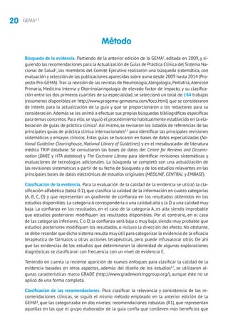 20 GEMA4.2
Búsqueda de la evidencia. Partiendo de la anterior edición de la GEMA1
, editada en 2009, y si-
guiendo las recomendaciones para la Actualización de Guías de Práctica Clínica del Sistema Na-
cional de Salud2
, los miembros del Comité Ejecutivo realizaron una búsqueda sistemática, con
evaluación y selección de las publicaciones aparecidas sobre asma desde 2009 hasta 2014 (Pro-
yecto Pro-GEMA).Tras la revisión de las revistas de Neumología,Alergología, Pediatría,Atención
Primaria, Medicina Interna y Otorrinolaringología de elevado factor de impacto, y su clasifica-
ción entre los dos primeros cuartiles de su especialidad, se seleccionó un total de 184 trabajos
(resúmenes disponibles en http://www.progema-gemasma.com/foco.html) que se consideraron
de interés para la actualización de la guía y que se proporcionaron a los redactores para su
consideración.Además se les animó a efectuar sus propias búsquedas bibliográficas específicas
para temas concretos.Para ello,se siguió el procedimiento habitualmente establecido en la ela-
boración de guías de práctica clínica3
.Así mismo, se revisaron los listados de referencias de las
principales guías de práctica clínica internacionales4,5
para identificar las principales revisiones
sistemáticas y ensayos clínicos. Estas guías se buscaron en bases de datos especializadas (Na-
tional Guideline Clearinghouse, National Library of Guidelines) y en el metabuscador de literatura
médica TRIP database. Se consultaron las bases de datos del Centre for Reviews and Dissemi-
nation (DARE y HTA database) y The Cochrane Library para identificar revisiones sistemáticas y
evaluaciones de tecnologías adicionales. La búsqueda se completó con una actualización de
las revisiones sistemáticas a partir de su fecha de búsqueda y de los estudios relevantes en las
principales bases de datos electrónicas de estudios originales (MEDLINE, CENTRAL y EMBASE).
Clasificación de la evidencia. Para la evaluación de la calidad de la evidencia se utilizó la cla-
sificación alfabética (tabla 0.1), que clasifica la calidad de la información en cuatro categorías
(A, B, C, D) y que representan un gradiente de confianza en los resultados obtenidos en los
estudios disponibles.La categoría A correspondería a una calidad alta y la D a una calidad muy
baja. La confianza en los resultados, en el caso de la categoría A, es alta siendo improbable
que estudios posteriores modifiquen los resultados disponibles. Por el contrario, en el caso
de las categorías inferiores, C o D, la confianza será baja o muy baja, siendo muy probable que
estudios posteriores modifiquen los resultados, o incluso la dirección del efecto. No obstante,
se debe recordar que dicho sistema resulta muy útil para categorizar la evidencia de la eficacia
terapéutica de fármacos u otras acciones terapéuticas, pero puede infravalorar otros. De ahí
que las evidencias de los estudios que determinaron la idoneidad de algunas exploraciones
diagnósticas se clasificaran con frecuencia con un nivel de evidencia C.
Teniendo en cuenta la reciente aparición de nuevos enfoques para clasificar la calidad de la
evidencia basados en otros aspectos, además del diseño de los estudios6,7
, se utilizaron al-
gunas características marco GRADE (http://www.gradeworkinggroup.org/), aunque éste no se
aplicó de una forma completa.
Clasificación de las recomendaciones. Para clasificar la relevancia y consistencia de las re-
comendaciones clínicas, se siguió el mismo método empleado en la anterior edición de la
GEMA1
, que las categorizaba en dos niveles: recomendaciones robustas (R1), que representan
aquellas en las que el grupo elaborador de la guía confía que conlleven más beneficios que
Método
 