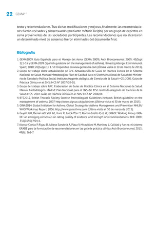 22 GEMA4.2
texto y recomendaciones.Tras dichas modificaciones y mejoras, finalmente, las recomendacio-
nes fueron revisadas y consensuadas (mediante método Delphi) por un grupo de expertos en
asma provenientes de las sociedades participantes. Las recomendaciones que no alcanzaron
un determinado nivel de consenso fueron eliminadas del documento final.
Bibliografía
1. GEMA2009. Guía Española para el Manejo del Asma (GEMA 2009). Arch Bronconeumol 2009; 45(Supl
2):1-35 y GEMA 2009 (Spanish guideline on the management of asthma).J Investig Allergol Clin Immunol.
Spain; 2010; 20(Suppl 1): 1-59.Disponible en www.gemasma.com (Última visita el 30 de marzo de 2015).
2. Grupo de trabajo sobre actualización de GPC. Actualización de Guías de Práctica Clínica en el Sistema
Nacional de Salud.Manual Metodológico.Plan de Calidad para el Sistema Nacional de Salud del Ministe-
rio de Sanidad y Política Social. Instituto Aragonés dológico. de Ciencias de la Salud-I+CS; 2009. Guías de
Práctica Clínica en el SNS: I+CS Nº 2007/02-01.
3. Grupo de trabajo sobre GPC. Elaboración de Guías de Práctica Clínica en el Sistema Nacional de Salud.
Manual Metodológico. Madrid: Plan Nacional para el SNS del MSC. Instituto Aragonés de Ciencias de la
Salud-I+CS; 2007. Guías de Práctica Clínica en el SNS: I+CS Nº 2006/0I.
4. BTS2012. British Thoracic Society, Scottish Intercollegiate Guidelines Network. British guideline on the
management of asthma. 2007. http://www.sign.ac.uk/guidelines (Última visita el 30 de marzo de 2015).
5. GINA2014. Global Initiative for Asthma. Global Strategy for Asthma Management and Prevention NHLBI/
WHO Workshop Report. 2006. http://www.ginasthma.com (Última visita el 30 de marzo de 2015).
6. Guyatt GH, Oxman AD, Vist GE, Kunz R, Falck-Ytter Y, Alonso-Coello P, et al; GRADE Working Group. GRA-
DE: an emerging consensus on rating quality of evidence and strength of recommendations. BMJ. 2008;
336(7650): 924-6.
7.Alonso-Coello P, Rigau D, Juliana Sanabria A, Plaza V, Miravitlles M, Martinez L. Calidad y fuerza: el sistema
GRADE para la formulación de recomendaciones en las guía de práctica clínica.Arch Bronconeumol.2013;
49(6): 261-7.
 