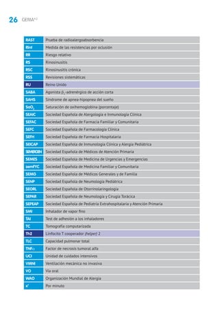 26 GEMA4.2
RAST Prueba de radioalergoabsorbencia
Rint Medida de las resistencias por oclusión
RR Riesgo relativo
RS Rinosinusitis
RSC Rinosinusitis crónica
RSS Revisiones sistemáticas
RU Reino Unido
SABA Agonista β2
-adrenérgico de acción corta
SAHS Síndrome de apnea-hipopnea del sueño
SaO2
Saturación de oxihemoglobina (porcentaje)
SEAIC Sociedad Española de Alergología e Inmunología Clínica
SEFAC Sociedad Española de Farmacia Familiar y Comunitaria
SEFC Sociedad Española de Farmacología Clínica
SEFH Sociedad Española de Farmacia Hospitalaria
SEICAP Sociedad Española de Inmunología Clínica y Alergia Pediátrica
SEMERGEN Sociedad Española de Médicos de Atención Primaria
SEMES Sociedad Española de Medicina de Urgencias y Emergencias
semFYC Sociedad Española de Medicina Familiar y Comunitaria
SEMG Sociedad Española de Médicos Generales y de Familia
SENP Sociedad Española de Neumología Pediátrica
SEORL Sociedad Española de Otorrinolaringología
SEPAR Sociedad Española de Neumología y Cirugía Torácica
SEPEAP Sociedad Española de Pediatría Extrahospitalaria y Atención Primaria
SMI Inhalador de vapor fino
TAI Test de adhesión a los inhaladores
TC Tomografía computarizada
Th2 Linfocito T cooperador (helper) 2
TLC Capacidad pulmonar total
TNFα Factor de necrosis tumoral alfa
UCI Unidad de cuidados intensivos
VMNI Ventilación mecánica no invasiva
VO Vía oral
WAO Organización Mundial de Alergia
x’ Por minuto
 