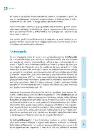 30 GEMA4.2
C
C
C
En cuanto a los factores desencadenantes de síntomas, su importancia estriba en
que las medidas para evitarlos son fundamentales en el tratamiento de la enfer-
medad asmática. La tabla 1.3, recoge los factores más frecuentes.
Curiosamente, se ha observado que algunos factores ambientales que son recono-
cidos desencadenantes de síntomas de asma se comportan como factores protec-
tores para el desarrollo de la enfermedad cuando la exposición a los mismos se
produce en la infancia.
Los factores genéticos pueden contribuir al desarrollo de asma, modular la res-
puesta individual a otros factores de riesgo para desarrollar la enfermedad o influir
sobre la acción de otros desencadenantes.
1.4 Patogenia
Aunque el espectro clínico del asma es muy variable, la presencia de inflamación
de la vía respiratoria es una característica patológica común, que está presente
aun cuando los síntomas sean episódicos y afecta a toda la vía respiratoria, in-
cluida la mucosa nasal. Sin embargo, la relación entre la gravedad del asma y la
intensidad de la inflamación no se ha establecido de forma consistente36
. En la
mayoría de los pacientes asmáticos, el patrón inflamatorio característico incluye
un aumento del número de mastocitos, eosinófilos activados, células natural Killer
y linfocitos T helper tipo 2, que liberan mediadores que ocasionan los síntomas de
la enfermedad (tabla 1.4)37
. Las células estructurales de la vía respiratoria también
producen mediadores inflamatorios que facilitan la persistencia de la inflamación
por varios mecanismos (tabla 1.5). Las interacciones celulares que hacen posible
este proceso inflamatorio se realizan a través de mediadores celulares y moléculas
con funciones muy variadas (tabla 1.6).
Además de la respuesta inflamatoria, los pacientes asmáticos presentan con fre-
cuencia cambios estructurales característicos, conocidos como remodelación de las
vías respiratorias que incluyen: engrosamiento de la capa reticular de la membrana
basal, fibrosis subepitelial, hipertrofia e hiperplasia de la musculatura lisa bronquial,
proliferación y dilatación de los vasos,hiperplasia de las glándulas mucosas e hiper-
secreción de moco, que se asocian con una progresiva pérdida de la función pulmo-
nar38
.Algunos de estos fenómenos se relacionan con la gravedad de la enfermedad y
pueden conducir a una obstrucción bronquial en ocasiones irreversible38
. Estos cam-
bios pueden ser consecuencia de una respuesta reparadora a la inflamación crónica
o pueden aparecer independientemente del proceso inflamatorio39
.
La obstrucción bronquial es el final común al que conducen los cambios fisiopatoló-
gicos en el asma y el origen de la mayoría de los síntomas asmáticos. Sin embargo,
la limitación al flujo aéreo y los síntomas que desencadena pueden resolverse de
forma espontánea o en respuesta a la medicación e incluso permanecer ausentes
 