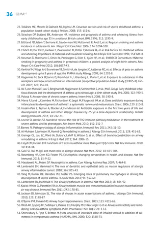 36 GEMA4.2
25.Tollånes MC, Moster D, Daltveit AK, Irgens LM. Cesarean section and risk of severe childhood asthma: a
population based cohort study. J Pediatr. 2008; 153: 112-6.
26. Strachan DP, Butland BK, Anderson HR. Incidence and prognosis of asthma and wheezing illness from
early childhood to age 33 in a national British cohort. BMJ. 1996; 312: 1195-9.
27. Gilliland FD, Islam T, Berhane K, Gauderman WJ, McConnell R, Avol E, et al. Regular smoking and asthma
incidence in adolescents.Am J Respir Crit Care Med. 2006; 174: 1094-100.
28. Ehrlich RI, Du Toit D, Jordaan E, Zwarenstein M, Potter P, Volmink JA, et al. Risk factors for childhood asthma
and wheezing.Importance of maternal and household smoking.Am J Respir Crit Care Med.1996; 154: 681-8.
29. Neuman Å, Hohmann C, Orsini N, Pershagen G, Eller E, Kjaer HF, et al.; ENRIECO Consortium. Maternal
smoking in pregnancy and asthma in preschool children: a pooled analysis of eight birth cohorts. Am J
Respir Crit Care Med 2012; 186:1037-43.
30. Kerkhof M, Wijga AH, Brunekreef B, Smit HA, de Jongste JC, Aalberse RC, et al. Effects of pets on asthma
development up to 8 years of age: the PIAMA study.Allergy. 2009; 64: 1202-8.
31. Kogevinas M, Zock JP, Jarvis D, Kromhout H, Lillienberg L, Plana E, et al. Exposure to substances in the
workplace and new-onset asthma: an international prospective population-based study (ECRHS-II).Lan-
cet. 2007; 370: 336-41.
32. Illi S,von Mutius E,Lau S,Bergmann R,Niggemann B,Sommerfeld C,et al.; MAS Group.Early childhood infec-
tious diseases and the development of asthma up to school age: a birth cohort study.BMJ.2001; 322: 390-5.
33. Polosa R.An overview of chronic severe asthma. Intern Med J. 2008; 38: 190-8.
34. Marra F, Lynd L, Coombes M, Richardson K, Legal M, Fitzgerald JM, et al. Does antibiotic exposure during
infancy lead to development of asthma?: a systematic review and metaanalysis.Chest.2006; 129: 610-8.
35. Hoskin-Parr L, Teyhan A, Blocker A, Henderson AJ. Antibiotic exposure in the first two years of life and
development of asthma and other allergic diseases by 7.5 yr: a dose-dependent relationship. Pediatr
Allergy Immunol. 2013; 24: 762-71.
36. Levine SJ,Wenzel SE. Narrative review: the role of Th2 immune pathway modulation in the treatment of
severe asthma and its phenotypes.Ann Intern Med. 2010; 152: 232-7.
37. Barnes PJ. Pathophysiology of allergic inflammation. Immunol Rev. 2011; 242: 31-50.
38.Al-Muhsen S, Johnson JR, Hamid Q. Remodeling in asthma. J Allergy Clin Immunol. 2011; 128: 451-62.
39. Grainge CL, Lau LC, Ward JA, Dulay V, Lahiff G, Wilson S, et al. Effect of bronchoconstriction on airway
remodeling in asthma. N Engl J Med. 2011; 364: 2006-15.
40. Lloyd CM, Hessel EM. Functions of T cells in asthma: more than just T(H)2 cells. Nat Rev Immunol. 2010;
10: 838-48.
41. Galli SJ,Tsai M. IgE and mast cells in allergic disease. Nat Med. 2012; 18: 693-704.
42. Rosenberg HF, Dyer KD, Foster PS. Eosinophils: changing perspectives in health and disease. Nat Rev
Immunol. 2013; 13: 9-22.
43. Macdowell AL, Peters SP. Neutrophils in asthma. Curr Allergy Asthma Rep. 2007; 7: 464-8.
44. Lambrecht BN, Hammad H. The role of dendritic and epithelial cells as master regulators of allergic
airway inflammation. Lancet. 2010; 376: 835-43.
45.Yang M, Kumar RK, Hansbro PM, Foster PS. Emerging roles of pulmonary macrophages in driving the
development of severe asthma. J Leukoc Biol. 2012; 91: 557-69.
46. Lambrecht BN, Hammad H.The airway epithelium in asthma. Nat Med. 2012; 18: 684-92.
47. Koziol-White CJ,Panettieri RA Jr.Airway smooth muscle and mmunomodulation in acute exacerbationsof
air way disease. Immunol Rev. 2011; 242: 178-85.
48. Jackson DJ, Johnston SL. The role of viruses in acute exacerbations of asthma. J Allergy Clin Immunol.
2010; 125: 1178-87.
49. O’Byrne PM, Inman MD.Airway hyperresponsiveness. Chest. 2003; 123: 411S-6S.
50.West AR,Syyong HT,Siddiqui S,Pascoe CD,Murphy TM,Maarsingh H,et al.Airway contractility and remo-
deling: links to asthma symptoms. Pulm Pharmacol Ther. 2013; 26: 3-12.
51. Shrewsbury S, Pyke S, Britton M. Meta-analysis of increased dose of inhaled steroid or addition of sal­
meterol in symptomatic asthma (MIASMA). BMJ. 2000; 320: 1368-73.
 