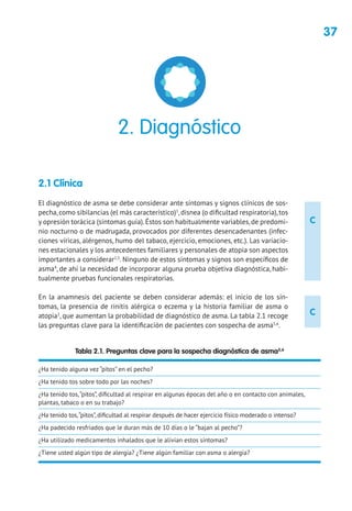 37
C
C
2.1 Clínica
El diagnóstico de asma se debe considerar ante síntomas y signos clínicos de sos-
pecha,como sibilancias (el más característico)1
,disnea (o dificultad respiratoria),tos
y opresión torácica (síntomas guía).Éstos son habitualmente variables,de predomi-
nio nocturno o de madrugada, provocados por diferentes desencadenantes (infec-
ciones víricas, alérgenos, humo del tabaco, ejercicio, emociones, etc.). Las variacio-
nes estacionales y los antecedentes familiares y personales de atopia son aspectos
importantes a considerar2,3
. Ninguno de estos síntomas y signos son específicos de
asma4
, de ahí la necesidad de incorporar alguna prueba objetiva diagnóstica, habi-
tualmente pruebas funcionales respiratorias.
En la anamnesis del paciente se deben considerar además: el inicio de los sín-
tomas, la presencia de rinitis alérgica o eczema y la historia familiar de asma o
atopia3
, que aumentan la probabilidad de diagnóstico de asma. La tabla 2.1 recoge
las preguntas clave para la identificación de pacientes con sospecha de asma5,6
.
2. Diagnóstico
Tabla 2.1. Preguntas clave para la sospecha diagnóstica de asma5,6
¿Ha tenido alguna vez “pitos” en el pecho?
¿Ha tenido tos sobre todo por las noches?
¿Ha tenido tos,“pitos”, dificultad al respirar en algunas épocas del año o en contacto con animales,
plantas, tabaco o en su trabajo?
¿Ha tenido tos,“pitos”, dificultad al respirar después de hacer ejercicio físico moderado o intenso?
¿Ha padecido resfriados que le duran más de 10 días o le “bajan al pecho”?
¿Ha utilizado medicamentos inhalados que le alivian estos síntomas?
¿Tiene usted algún tipo de alergia? ¿Tiene algún familiar con asma o alergia?
 