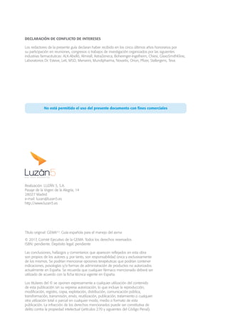 Título original: GEMA4.2
. Guía española para el manejo del asma
© 2017, Comité Ejecutivo de la GEMA. Todos los derechos reservados
ISBN: pendiente. Depósito legal: pendiente
Las conclusiones, hallazgos y comentarios que aparecen reflejados en esta obra
son propios de los autores y, por tanto, son responsabilidad única y exclusivamente
de los mismos. Se podrían mencionar opciones terapéuticas que podrían contener
indicaciones, posologías y/o formas de administración de productos no autorizados
actualmente en España. Se recuerda que cualquier fármaco mencionado deberá ser
utilizado de acuerdo con la ficha técnica vigente en España.
Los titulares del © se oponen expresamente a cualquier utilización del contenido
de esta publicación sin su expresa autorización, lo que incluye la reproducción,
modificación, registro, copia, explotación, distribución, comunicación pública,
transformación, transmisión, envío, reutilización, publicación, tratamiento o cualquier
otra utilización total o parcial en cualquier modo, medio o formato de esta
publicación. La infracción de los derechos mencionados puede ser constitutiva de
delito contra la propiedad intelectual (artículos 270 y siguientes del Código Penal).
DECLARACIÓN DE CONFLICTO DE INTERESES
Los redactores de la presente guía declaran haber recibido en los cinco últimos años honorarios por
su participación en reuniones, congresos o trabajos de investigación organizados por las siguientes
industrias farmacéuticas: ALK-Abelló, Almirall, AstraZeneca, Boheringer-Ingelheim, Chiesi, GlaxoSmithKline,
Laboratorios Dr. Esteve, Leti, MSD, Menarini, Mundipharma, Novartis, Orion, Pfizer, Stallergens, Teva.
No está permitido el uso del presente documento con fines comerciales
Realización: LUZÁN 5, S.A.
Pasaje de la Virgen de la Alegría, 14
28027 Madrid
e-mail: luzan@luzan5.es
http://www.luzan5.es
 