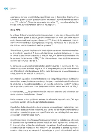44 GEMA4.2
B
D
C
C
C
C
C
Alcanza una elevada sensibilidad y especificidad para el diagnóstico de asma en no
fumadores que no utilizan glucocorticoides inhalados35
, especialmente si se asocia
a un FEV1
reducido36
. Sin embargo, un valor normal de FENO
no excluye el diagnós-
tico de asma, especialmente en personas no atópicas37
.
2.3.2 Niño
La utilidad de las pruebas de función respiratoria en el niño para el diagnóstico del
asma es menor que en el adulto, ya que la mayoría de los niños con asma, incluso
en las formas moderadas o graves, tienen un FEV1
dentro de los valores de referen-
cia38,39
. Pueden contribuir al diagnóstico aunque su normalidad no lo excluye. No
discriminan suficientemente el nivel de gravedad40
.
Valoración de la función respiratoria en niños capaces de realizar una maniobra esfuer-
zo-dependiente: a partir de 5-6 años, el diagnóstico funcional del asma en el niño
es similar al del adulto. En el niño la relación FEV1
/FVC se correlaciona mejor con
la gravedad del asma que el FEV1
27,41
. La obstrucción en niños se define como un
cociente de FEV1
/FVC  80-85 %.
Se considera una prueba broncodilatadora positiva cuando el incremento del FEV1
sobre el valor basal es mayor o igual al 12 %, aunque es posible que un incremento
del 8 % sobre el valor basal pueda definir mejor la respuesta broncodilatadora en
niños, o del 9 % en relación al teórico42,43
.
Los niños son capaces de exhalar todo el aire en 2-3 segundos,por lo que puede darse
como válida una espiración de este tiempo siempre y cuando la inspección visual de
la calidad de la maniobra realizada por un experto confirme su validez44
. También
son aceptables criterios más laxos de reproducibilidad: 100 ml o el 10 % del FEV1
45
.
El valor del FEF25-75 %
,no aporta información adicional relevante y no contribuye por
tanto, a la toma de decisiones clínicas46
.
Recientemente se han publicado valores de referencia internacionales, “All ages
equations” que son adecuados para todas las edades.
Cuando hay dudas diagnósticas, las pruebas de provocación con metacolina y ejer-
cicio son de especial interés en el niño, ésta última por ser relativamente sencilla
de realizar, reproducible y con una especificidad alta para el diagnóstico de asma,
aunque con una sensibilidad baja47
.
Función respiratoria en niños pequeños (preescolares): con la metodología adecuada
es posible hacer espirometrías forzadas fiables en niños a partir de 3 o más años.
Es imprescindible utilizar la metodología y los valores de referencia adecuados y
no extrapolar los valores del niño mayor48,49
. En ocasiones el tiempo espiratorio
en estos niños puede ser menor de 1 segundo, por lo que el valor más útil sería el
 