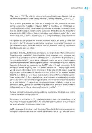 45DIAGNÓSTICO
D
D
D
C
C
FEV0.5
y no el FEV1
50
. En relación a la prueba broncodilatadora a esta edad, está por
determinar el punto de corte, tanto para el FEV1
como para el FEV0,5
o el FEV0,75
51
.
Otras pruebas que pueden ser útiles en el manejo del niño preescolar con asma
son la oscilometría forzada de impulsos (IOS)52
, la medida de las resistencias por
oclusión (Rint), el análisis de la curva flujo volumen a volumen corriente o la me-
dida de resistencias por pletismografía. Cualquiera de las técnicas ha de ajustarse
a la normativa ATS/ERS sobre función pulmonar en el niño preescolar50
. En el niño
menor de 2 años, la técnica más utilizada es la compresión rápida toracoabdominal.
Para poder realizar pruebas de función pulmonar fiables en niños, y sobre todo
en menores de 5-6 años, es imprescindible contar con personal de Enfermería es-
pecialmente formado en las técnicas de función pulmonar infantil y laboratorios
acondicionados para los niños.
La medida de la FENO
también se correlaciona con el grado de inflamación eosino­
fílica bronquial en el niño53
. Su medición en niños pequeños no es relevante para
predecir el diagnóstico de asma en edad escolar54
. El rendimiento diagnóstico de la
determinación de la FENO
en el asma está condicionado por los amplios intervalos
de confianza observados. Estudios poblacionales55
han establecido puntos de corte
bastante similares a los propuestos por la ATS56
: alto  35 ppb en menores de 12
años ( 50 ppb en mayores); bajo  20 ppb en menores de 12 años (25 ppb en ma-
yores); rangos intermedios 25-35 en menores de 12 años (25-50 ppb en mayores).
Hay que subrayar la necesidad de valorar el dato en función del objetivo, es decir,
dependiendo de lo que si se busca es la exclusión o la confirmación del diagnósti-
co de asma (tabla 2.7). En el seguimiento, tiene importancia conocer el mejor valor
personal y tomar las decisiones terapéuticas en función de las variaciones respecto
a ese valor óptimo57
. El tratamiento con glucocorticoides inhalados reduce la con-
centración de FENO
por lo que su medición puede ser un predictor de respuesta58
y
útil para estimar la misma, así como el riesgo de recaída59
.
Aunque orientativo, la evidencia disponible no confirma su fiabilidad para valorar
la adherencia al tratamiento con GCI.
En cuanto a la utilidad de la FENO
en el seguimiento y ajuste del tratamiento, no se
ha podido demostrar sus beneficios. No obstante, los trabajos que evaluaron estos
extremos adolecen de diversas limitaciones.
La FENO
se puede determinar en el niño pequeño mediante la técnica de respiración
múltiple, habiéndose establecido valores de referencia entre 1 y 5 años de edad60
.
 