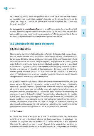48 GEMA4.2
C
C
D
D
de la especie) o si el resultado positivo del prick se debe a un reconocimiento
de marcadores de reactividad cruzada65
. Además, puede ser una herramienta de
apoyo para mejorar la indicación y la selección de los alérgenos para la inmuno-
terapia específica66
.
La provocación bronquial específica con el aeroalérgeno sospechoso puede ser útil
cuando existe discrepancia entre la historia clínica y los resultados de sensibili-
zación obtenidos, así como en el asma ocupacional67
. No se recomienda de forma
rutinaria y requiere considerable experiencia para su realización.
2.5 Clasificación del asma del adulto
2.5.1 Gravedad clínica
El asma se ha clasificado habitualmente en función de la gravedad, aunque la de-
finición y evaluación de esta característica ha ido evolucionando con el tiempo7,8,68
.
La gravedad del asma es una propiedad intrínseca de la enfermedad, que refleja
la intensidad de las anomalías fisiopatológicas69
. Hay que tener en cuenta que la
gravedad del asma implica tanto la intensidad del proceso, como la respuesta al
tratamiento70
.La gravedad habitualmente se evalúa cuando el paciente está siendo
tratado y se clasifica en función de las necesidades de tratamiento de manteni-
miento que se requieren para alcanzar el control de los síntomas y las exacerba-
ciones71
.Tradicionalmente se divide en cuatro categorías: intermitente, persistente
leve, persistente moderada y persistente grave7
.
La gravedad no es una característica del asma necesariamente constante, sino que
puede variar a lo largo del tiempo (en meses o años), por lo que es necesario
reevaluarla periódicamente. La gravedad se determina de forma retrospectiva en
el paciente cuyo asma está controlada según el escalón terapéutico en que se
encuentre, es decir, basándose en la cantidad de medicación que es necesaria para
mantener el control de la enfermedad71,72
, recurriéndose a la reducción del escalón
si ello fuera necesario para estipular las cantidades mínimas de tratamiento8
. Se
puede establecer en un paciente que no esté recibiendo tratamiento de manteni-
miento, pero esto es infrecuente. La tabla 2.9 recoge los diferentes niveles para
el asma del adulto cuando no está recibiendo tratamiento de mantenimiento. La
gravedad del asma viene determinada por el parámetro más afectado.
2.5.2 Control
El control del asma es el grado en el que las manifestaciones del asma están
ausentes o se ven reducidas al máximo por las intervenciones terapéuticas y se
cumplen los objetivos del tratamiento71,72
. El control refleja en buena medida la
idoneidad del tratamiento para el asma73
(figura 2.3).No obstante,hay que tener en
cuenta otro factor, que difiere de un paciente a otro, y es la respuesta al tratamien-
 
