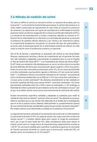 53DIAGNÓSTICO
D
D
C
2.6 Métodos de medición del control
Tal como se define el control, es necesario utilizar un conjunto de pruebas para su
evaluación75
. La herramienta fundamental para evaluar el control del proceso es la
visita médica continuada de seguimiento. En esta visita, se evaluará la presencia
de síntomas y se objetivarán los signos de actividad de la enfermedad, la función
pulmonar basal y el declive exagerado de la misma (cuantificado mediante el FEV1
),
y la presencia de exacerbaciones y visitas a Urgencias. Además, se valorará la in-
fluencia de la enfermedad en la vida diaria y la actividad del paciente, se evaluará
la presencia de posibles efectos adversos y, por último, y de importancia capital,
el cumplimiento terapéutico, incluyendo un recuerdo del plan de autocuidados y
acciones ante la descompensación de la enfermedad, tratando de reforzar en cada
visita la relación entre el profesional sanitario y el paciente.
Con el fin de facilitar y estandarizar la evaluación del control se han desarrollado
diversos cuestionarios sencillos y fáciles de cumplimentar por el paciente. De ellos,
han sido validados y adaptados culturalmente al castellano para su uso en España
el Test de Control del Asma (ACT)76,77
y el Cuestionario de Control del Asma (ACQ)78
.
El ACT tiene una validación más detallada para su uso en la clínica diaria con puntos
de corte definidos,de forma que una puntuación igual o superior a 20 es muy consis-
tente con asma bien controlada, puntuaciones entre 19 y 16 con asma parcialmente
o no bien controlada, y puntuaciones iguales o inferiores a 15 con asma mal contro-
lada55,56
. La diferencia mínima clínicamente relevante es de 3 puntos79
. Los puntos de
corte inicialmente establecidos con el ACQ son ≤ 0,75 para asma bien controlada y ≥
1,5 para asma no bien controlada80
. No obstante, recientemente se han validado en
la versión española del ACQ unos nuevos límites81
: asma bien controlada  0,5, asma
parcialmente controlada entre 0,5 a 0,99 y asma no controlada  1. Sin embargo, la
fiabilidad de ambos cuestionarios para detectar asma mal controlada es escasa82
,por
lo que no se deben utilizar nunca como única herramienta de valoración del control.
Existen herramientas específicas validadas y adaptadas al castellano para medir la
calidad de vida,tanto en adultos83
,como en niños con asma84
.No obstante,en la actua-
lidad se considera que su uso resulta más adecuado en el ámbito de la investigación,
que en el de la práctica clínica. Además, habitualmente su cumplimentación precisa
de una inversión de tiempo considerable,a pesar de que existen versiones reducidas85
.
Por ambas razones, no se recomienda su empleo en la asistencia clínica diaria68
.
La segunda herramienta utilizada en la estimación del control de la enfermedad es
la espirometría forzada. El FEV1
es capaz de ajustar con mayor precisión el dominio
control actual76,77
, y también aporta datos para valorar el riesgo de exacerbacio-
nes86
, por lo que el valor basal del FEV1
debe considerarse tanto para valorar el
control actual como el riesgo futuro de exacerbaciones, especialmente cuando es
 60 %87
. Es una buena medida para cuantificar la pérdida progresiva no reversible
de función pulmonar, teniendo en cuenta que la disminución media del FEV1
en
adultos sanos no fumadores es 15-20 ml/año88
.
 