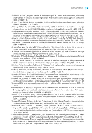 59DIAGNÓSTICO
12. Brand PL, Baraldi E, Bisgaard H, Boner AL, Castro-Rodriguez JA, Custovic A, et al. Definition, assessment
and treatment of wheezing disorders in preschool children: an evidence-based approach. Eur Respir J.
2008; 32: 1096-110.
13. Stein RT, Martinez FD. Asthma phenotypes in childhood: lessons from an epidemiological approach.
Paediatr Respir Rev. 2004; 5: 155-161.
14. Bousquet J, Gern JE, Martinez FD,Anto JM, Johnson CC, Holt PG, et al. Birth cohorts in asthma and allergic
diseases: Report of a NIAID/NHLBI/MeDALL joint workshop.J Allergy Clin Immunol.2014; 133: 1535-46.
15. Howrylak JA,Fuhlbrigge AL,Strunk RC,Zeiger RS,Weiss ST,Raby BA,for the Childhood Asthma Manage-
ment Program Research Group. Classification of childhood asthma phenotypes and long-term clinical
responses to inhaled anti-inflammatory medications. J Allergy Clin Immunol. 2014; 133: 1289-1300.
16. Depner M,Fuchs O,Genuneit J,Karvonen AM,Hyvärinen A,Kaulek V,et al.; The PASTURE Study Group.Cli-
nical and epidemiologic phenotypes of childhood asthma.Am J Respir Crit Care Med.2014; 189: 129-38.
17. Spycher BD, Silverman M, Kuehni CE. Phenotypes of childhood asthma: are they real? Clin Exp Allergy.
2010; 40: 1130-41.
18. Castro-Rodríguez JA, Holberg CJ, Wright AL, Martinez FD. A clinical index to define risk of asthma in
young children with recurrent wheezing.Am J Respir Crit Care. Med. 2000; 162: 1403-6.
19. Savenije OE, Kerkhof M, Koppelman GH, Postma DS. Predicting who will have asthma at school age
among preschool children. J Allergy Clin Immunol. 2012; 130: 325-31.
20. Pellegrino R,Viegi G, Brusasco V, Crapo RO, Burgos F, Casaburi R, et al. Interpretative strategies for lung
function tests. Eur Respir J. 2005; 26: 948-68.
21. Kitch BT, Paltiel AD, Kuntz KM, Dockery DW, Schouten JP, Weiss ST, Fuhlbrigge AL. A single measure of
FEV1 is associated with risk of asthma attacks in long-term follow-up. Chest. 2004; 126: 1875-82.
22. Dekker FW, Schrier AC, Sterk PJ, Dijkman JH.Validity of peak expiratory flow measurement in assessing
reversibility of airflow obstruction.Thorax. 1992; 47: 162-6.
23. Phillips K,Oborne J,Lewis S,Harrison TW,Tattersfield AE.Time course of action of two inhaled corticos-
teroids, fluticasone propionate and budesonide.Thorax. 2004; 59: 26-30.
24. Reddel HK, Salome CM, Peat JK, Woolcock AJ. Which index of peak expiratory flow is most useful in the
management of stable asthma? Am J Respir Crit Care Med. 1995; 151: 1320-5.
25. Boezen HM, Schouten JP, Postma DS, Rijcken B. Distribution of peak expiratory flow variability by age,
gender and smoking habits in a random population sample aged 20-70 yrs.Eur Respir J.1994; 7: 1814-20.
26. Cockcroft DW. Bronchoprovocation methods: direct challenges. Clin Rev Allergy Immunol. 2003; 24:
19-26.
27.Van den Berge M, Meijer RJ, Kerstjens HA, de Reus DM, Koëter GH, Kauffman HF, et al. PC20 adenosine
5´-monophosphate is more closely associated with airway inflammation in asthma than PC20 metha-
choline.Am J Respir Crit Care Med. 2001; 163: 1546-50.
28.Anderson SD, Brannan J, Spring J, Spalding N, Rodwell LT, Chan K, et al. A new method for bronchial-
provocation testing in asthmatic subjects using a dry powder of mannitol. Am J Respir Crit Care Med.
1997; 156: 758-65.
29. Crapo RO, Casaburi R, Coates AL, Enright PL, Hankinson JL, Irvin CG, et al. Guidelines for methacholine
and exercise challenge testing—1999.Am J Respir Crit Care Med. 2000; 161: 309-29.
30. Perpiñá M, García F, Álvarez FJ, Cisneros C, Compte L, Entrenas LM, et al.; Spanish Society of Pulmono-
logy and Thoracic Surgery (SEPAR). Guidelines for the study of nonspecific bronchial hyperresponsi-
veness in asthma. Spanish Society of Pulmonology and Thoracic Surgery (SEPAR).Arch Bronconeumol.
2013; 49(10): 432-46.
31. Cockcroft DW, Murdock KY, Berscheid BA, Gore BP. Sensitivity and specificity of histamine PC20 deter-
mination in a random selection of young college students. J Allergy Clin Immunol. 1992; 89: 23-30.
32.ATS/ERS2005.American Thoracic Society/European Respiratory Society.Recommendations for standar-
dized procedures for the online and offline measurement of exhaled lower respiratory nitric oxide and
nasal nitric oxide, 2005.Am J Respir Crit Care Med. 2005; 171: 912-30.
 