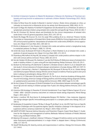 61DIAGNÓSTICO
52. Knihtilä H, Kotaniemi-Syrjänen A, Mäkelä MJ, Bondestam J, Pelkonen AS, Malmberg LP. Preschool osci-
llometry and lung function at adolescence in asthmatic children. Pediatric Pulmonology. 2015; 50(12):
1205-13.
53. Cobos N, Pérez-Yarza EG, Sardón O, Reverté C, Gartner S, Korta J. Óxido nítrico exhalado en niños: un
indicador no invasivo de la inflamación de las vías aéreas.Arch Bronconeumol. 2008; 44(1): 41-51.
54. Caudri D, Wijga AH, Hoekstra M, Kerkhof M, Koppelman GH, Brunekreef B, et al Prediction of asthma in
symptomatic preschool children using exhaled nitric oxide,Rint and specific IgE.Thorax.2010; 65: 801-7.
55. See KC, Christiani DC. Normal vàlues and thresholds for the clinical interpretation of exhaled nítric
oxide levels in the US general population. Chest. 2013; 143: 107-16.
56. Dweik RA, Boggs PB, Erzurum SC, Irvin CG, Leigh MW, Lundberg JO, et al.; American Thoracic Society
Committee on Interpretation of Exhaled Nitric Oxide Levels (FENO) for Clinical Applications.An official
ATS clinical practice guideline: interpretation of exhaled nitric oxide levels (FENO) for clinical applica-
tions.Am J Respir Crit Care Med. 2011; 184: 602-15.
57. Michils A, Baldassarre S, Van Muylem A. Exhaled nítric oxide and asthma control: a longitudinal study
in unselected patients. Eur Respir J. 2008; 31: 539-46.
58. Smith AD, Covan JO, Brasset KP, Filsell S, McLachlan C, Monti-Sheehan G, et al. Exhaled nítric oxide: a
predictor of steroid response.Am J Respir Crit Care Med. 2005; 172: 453-9.
59. Pijnenburg MW, Hofhuis W, Hop WC, De Jonste JC. Exhaled nitric oxide predicts asthma relapse in chil-
dren with clinical asthma remission.Thorax. 2005; 60: 215-8.
60.Van der Heijden HH,Brouwer ML,Hoekstra F,van der Pol P,Merkus PJ.Reference values of exhaled nítric
oxide in healthy children 1-5 years using off-line tidal breathing. Pediatr Pulmonol. 2014; 49: 291-5.
61. Burbach GJ, Heinzerling LM, Edenharter G, Bachert C, Bindslev-Jensen C, Bonini S, et al. GA(2)LEN skin
test study II: clinical relevance of inhalant allergen sensitizations in Europe.Allergy.2009; 64: 1507-15.
62. Bousquet J, Heinzerling L, Bachert C, Papadopoulos NG, Bousquet PJ, Burney PG, et al.; Global Allergy
and Asthma European Network; Allergic Rhinitis and its Impact on Asthma.Practical guide to skin prick
tests in allergy to aeroallergens.Allergy. 2012; 67: 18-24.
63. Bernstein IL,Li JT,Bernstein DI,Hamilton R,Spector SL,Tan R,et al.; American Academy of Allergy,Asth-
ma and Immunology; American College of Allergy,Asthma and Immunology.Allergy diagnostic testing:
an updated practice parameter.Ann Allergy Asthma Immunol. 2008; 100(3 Suppl 3): S1-148.
64. De Vos G,Nazari R,Ferastraoaru D,Parikh P,Geliebter R,et al.Discordance between aeroallergen specific
serum IgE and skin testing in children younger than 4 years.Ann Allergy Asthma Immunol. 2013; 110:
438-43.
65. Canonica GW, Ansotegui IJ, Pawankar R, Schmid-Grendelmeier P, van Hage M, Baena-Cagnani CE, et al.
A WAO - ARIA - GA2LEN consensus document on molecular-based allergy diagnostics. World Allergy
Organ J. 2013; 6(1): 17.
66. Sastre J, Landivar ME, Ruiz-García M, Andregnette-Rosigno MV, Mahillo I. How molecular diagnosis
can change allergen-specific immunotherapy prescription in a complex pollen area. Allergy. 2012; 67:
709-11.
67.Vandenplas O, Suojalehto H,Aasen TB, Baur X, Burge PS, de Blay F, et al.; the ERS Task Force on Specific
Inhalation Challenges with Occupational Agents. Specific inhalation challenge in the diagnosis of oc-
cupational asthma: consensus statement. Eur Respir J. 2014; 43(6): 1573-87.
68. NAEPP-EP32007. Nacional Asthma Education and Prevention Program. Expert Panel Report 3: Guide-
lines for the diagnosis and management of asthma. Bethesda: National Institutes of Health, National
Heart, Lung, and Blood Institute, 2007.
69. Bateman ED,Jacques L,Goldfrad C,Atienza T,Mihaescu T,Duggan M.Asthma control can be maintained
when fluticasone propionate/salmeterol in a single inhaler is stepped down. J Allergy ClinImmunol.
2006; 117: 563-70.
70. Stoloff SW, Boushey HA. Severity, control, and responsiveness in asthma. J Allergy Clin Immunol. 2006;
117: 544-8.
 