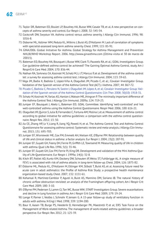 62 GEMA4.2
71.Taylor DR, Bateman ED, Boulet LP, Boushey HA, Busse WW, Casale TB, et al. A new perspective on con-
cepts of asthma severity and control. Eur Respir J. 2008; 32: 545-54.
72. Cockcroft DW, Swystun VA. Asthma control versus asthma severity. J Allergy Clin Immunol. 1996; 98:
1016-8.
73. Osborne ML,Vollmer WM, Pedula KL, Wilkins J, Buist AS, O’Hollaren M. Lack of correlation of symptoms
with specialist-assessed long-term asthma severity. Chest. 1999; 115: 85-91.
74. GINA2006. Global Initiative for Asthma. Global Strategy for Asthma Management and Prevention
NHLBI/WHO Workshop Report. 2006. http://www.ginasthma.com (Última visita el 30 de marzo de
20015).
75. Bateman ED, Boushey HA, Bousquet J, Busse WW, Clark TJ, Pauwels RA, et al.; GOAL Investigators Group.
Can guideline-defined asthma control be achieved? The Gaining Optimal Asthma ControL study. Am J
RespirCrit Care Med. 2004; 170: 836-44.
76. Nathan RA, Sorkness CA, Kosinski M, Schatz M, Li JT, Marcus P, et al. Development of the asthma control
tet: a survey for assessing asthma control test. J Allergy Clin Immunol. 2004; 113: 59-65.
77.Vega JM, Badia X, Badiola C, López-Viña A, Olaguíbel JM, Picado C, et al.; Covalair Investigator Group.
Validation of the Spanish version of the Asthma Control Test (ACT). J Asthma. 2007; 44: 867-72.
78. Picado C, Badiola C, Perulero N, Sastre J, Olaguíbel JM, López A, et al; Covalair Investigator Group. Vali-
dation of the Spanish version of the Asthma Control Questionnaire. Clin Ther. 2008; 30(10): 1918-31.
79. Schatz M, Kosinski M,Yarlas AS, Hanlon J,Watson ME, Jhingran P.The minimally important difference of
the Asthma Control Test. J Allergy Clin Immunol. 2009a; 124: 719-23.
80. Juniper EF, Bousquet J, Abetz L, Bateman ED; GOAL Committee. Identifying ‘well-controlled’ and ‘not
well-controlled’ asthma using the Asthma Control Questionnaire. Respir Med. 2006; 100: 616-21.
81. Olaguibel JM,Quirce S,Julia B,Fernandez C,Fortuna AM,Molina J,et al.Measurement of asthma control
according to global initiative for asthma guidelines: a comparison with the asthma control question-
naire. Respir Res. 2012; 13: 50.
82. Jia CE, Zhang HP, Lv Y, Liang R, Jiang YQ, Powell H, et al. The Asthma Control Test and Asthma Control
Questionnaire for assessing asthma control: Systematic review and meta-analysis.J Allergy Clin Immu-
nol. 2013; 131: 695-703.
83. Juniper EF, Wisniewski ME, Cox FM, Emmett AH, Nielsen KE, O’Byrne PM. Relationship between quality
of life and clinical status in asthma: a factor analysis. Eur Respir J. 2004; 23(2): 287-91.
84. Juniper EF, Guyatt GH, Feeny DH, Ferrie PJ, Griffith LE,Townsend M. Measuring quality of life in children
with asthma. Qual Life Res. 1996; 5(1): 35-46.
85. Juniper EF, Guyatt GH, Cox FM, Ferrie PJ, King DR. Development and validation of the Mini Asthma Qua-
lity of Life Questionnaire. Eur Respir J. 1999a; 14(1): 32-8.
86. Kitch BT, Paltiel AD, Kuntz KM, Dockery DW, Schouten JP, Weiss ST, Fuhlbrigge AL. A single measure of
FEV1 is associated with risk of asthma attacks in long-term follow-up. Chest. 2004; 126: 1875-82.
87. Osborne ML, Pedula KL, O’Hollaren M, Ettinger KM, Stibolt T, Buist AS, et al. Assessing future need for
acute care in adult asthmatics: the Profile of Asthma Risk Study: a prospective health maintenance
organization-based study. Chest. 2007; 132: 1151-61.
88. Kohansal R, Martinez-Camblor P, Agustí A, Buist AS, Mannino DM, Soriano JB. The natural history of
chronic airflow obstruction revisited: an analysis of the Framingham offspring cohort. Am J Respir Crit
Care Med. 2009; 180: 3-10.
89. O’Byrne PM,Pedersen S,Lamm CJ,Tan WC,Busse WW; START Investigators Group.Severe exacerbations
and decline in lung function in asthma.Am J Respir Crit Care Med. 2009; 179: 19-24.
90. Lange P, Parner J, Vestbo J, Schnohr P, Jensen G. A 15-year follow-up study of ventilatory function in
adults with asthma. N Engl J Med. 1998; 339: 1194-200.
91. Baur X, Aasen TB, Burge PS, Heederik D, Henneberger PK, Maestrelli P, et al; ERS Task Force on the
Management of Work-related Asthma.The management of work-related asthma guidelines: a broader
perspective. Eur Respir. Rev. 2012; 21: 125-39.
 