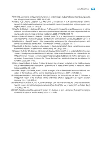 63DIAGNÓSTICO
92. Ulrik CS.Eosinophils and pulmonary function: an epidemiologic study of adolescents and young adults.
Ann Allergy Asthma Immunol. 1998; 80: 487-93.
93. Petsky HL1, Cates CJ, Lasserson TJ, Li AM, Turner C, Kynaston JA, et al. A systematic review and me-
ta-analysis: tailoring asthma treatment on eosinophilic markers (exhaled nitric oxide or sputum eosi-
nophils).Thorax. 2012; 67: 199-208.
94. Szefler SJ, Mitchell H, Sorkness CA, Gergen PJ, O’Connor GT, Morgan WJ, et al. Management of asthma
based on exhaled nitric oxide in addition to guideline-based treatment for inner-city adolescents and
young adults: a randomised controlled trial. Lancet. 2008; 372(9643): 1065-72.
95. Pavord ID,Korn S,Howarth P,Bleecker ER,Buhl R,Keene ON,et al.Mepolizumab for severe eosinophilic
asthma (DREAM): a multicentre,double-blind,placebo-controlled trial.Lancet.2012; 380(9842): 651-9.
96. Belda J, Giner J, Casan P, Sanchis J. Mild exacerbations and eosinophilic inflammation in patients with
stable, well-controlled asthma after 1 year of follow-up. Chest. 2001; 119: 1011-7.
97. Castillo JA, de Benito J, Escribano A, Fernández M, García de la Rubia S, Garde J, et al. Consenso sobre
tratamiento del asma en pediatría.An Pediatr (Barc). 2007; 67(3): 253-73.
98. Reddel HK,Taylor DR, Bateman ED, Boulet L-P, Boushey HA, Busse WW, et al. on behalf of the American
Thoracic Society/European Respiratory Society Task Force on Asthma Control and Exacerbations. An
Official American Thoracic Society/European Respiratory Society Statement: Asthma Controland Exa-
cerbations. Standardizing Endpoints for Clinical Asthma Trials and Clinical Practice. Am J Respir Crit
Care Med. 2009; 180: 59-99.
99. Pérez-Yarza EG, Badía X, Badiola C, Cobos N, Garde J, Ibero M, et al.; on behalf of the CAN Investigator
Group. Development and validation of a questionnaire to assess asthma control in pediatrics. Pediatr
Pulmonol. 2009a; 44: 54-63.
100. Liu AH ,Zeiger R, Sorkness C, Mahr T, Ostrom N, Burgess S, et al. Development and cross-sectional vali-
dation of the Childhood Asthma Control Test. J Allergy Clin Immunol. 2007; 119(4): 817-25.
101. Rodríguez-Martínez CE, Melo-Rojas A, Restrepo-Gualteros SM, Sossa-Briceño MP, Nino G. Validation of
the Spanish version of the childhood asthma control test (cACT) in a population of Hispanic children.
J Asthma. 2014; 51(8): 855-62.
102. Pérez-Yarza EG, Castro JA, Villa JR, Garde J, Hidalgo J; on behalf of the VESCASI Group. Validation of a
Spanish version of the Childhood Asthma Control Test (Sc-ACT) for use in Spain.2015 An Pediatr (Barc).
2015; 83(2): 94-103.
103. ICON. Papadopoulos NG, Arakawa H, Carlsen KH, Custovic A, Gem J, Lemanske R, et al. International
consensus on pediatric asthma.Allergy. 2012; 67: 976-97.
 