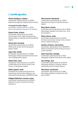 5GEMA4.2
Álvarez Rodríguez, Cesáreo
Coordinador representante de la SEMES.
Medicina de Urgencias.Hospital de Verín.Orense
Armengot Carceller, Miguel
Coordinador representante de la SEORL.
Otorrinolaringología. Hospital La Fe. Valencia
Gómez-Outes, Antonio
Coordinador representante de la SEFC.
Farmacología clínica. Agencia Española de
Medicamentos y Productos Sanitarios (AEMPS).
Madrid
Gómez Ruiz, Fernando
Coordinador representante de la SEMG.
Medicina de familia. Centro de Salud de
Bargas. Toledo
López Viña, Antolín
Coordinador representante de la SEPAR.
Neumología. Hospital Universitario Puerta de
Hierro Majadahonda. Madrid
Molina París, Jesús
Coordinador representante de la semFYC
y GRAP. Medicina de familia, semFYC. EAP
Francia I. Fuenlabrada. Madrid
Palicio Sopeña, Javier
Presidente de la Federación Nacional de
Asociaciones de Pacientes Alérgicos y con
Enfermedades Respiratorias (FENAER). Oviedo
Pellegrini Belinchón, Francisco Javier
Coordinador representante de la SEPEAP.
Pediatría. Centro de Salud de Pizarrales.
Salamanca
Pérez Encinas, Montserrat
Coordinadora representante de la SEFH.
Hospital Universitario Fundación Alcorcón.
Madrid
Plaza Moral, Vicente
Coordinador del Comité Ejecutivo de la GEMA.
Neumología. Hospital de la Santa Creu i Sant
Pau. Barcelona
Plaza Zamora, Javier
Coordinador representante de la SEFAC.
Farmacia Comunitaria. Farmacia Dres. Zamora
Navarro. Mazarrón (Murcia)
Quintano Jiménez, José Antonio
Coordinador representante de la SEMERGEN.
Medicina de familia. Centro de Salud Lucena I.
Lucena. Córdoba
Quirce Gancedo, Santiago
Coordinador representante de la SEAIC.
Alergología.Hospital Universitario La Paz.Madrid
Sanz Ortega, José
Coordinador representante de la SEICAP.
Alergología Pediátrica. Hospital Católico
Universitario Casa de Salud. Valencia
Villa Asensi, José Ramón
Coordinador representante de la SENP.
Neumología pediátrica. Hospital del Niño
Jesús. Madrid
I. Comité ejecutivo
 