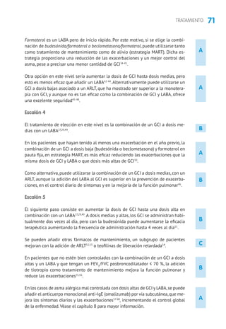 71TRATAMIENTO
B
B
A
A
B
A
A
Formoterol es un LABA pero de inicio rápido. Por este motivo, si se elige la combi-
nación de budesónida/formoterol o beclometasona/formoterol, puede utilizarse tanto
como tratamiento de mantenimiento como de alivio (estrategia MART). Dicha es-
trategia proporciona una reducción de las exacerbaciones y un mejor control del
asma, pese a precisar una menor cantidad de GCI34-41
.
Otra opción en este nivel sería aumentar la dosis de GCI hasta dosis medias, pero
esto es menos eficaz que añadir un LABA42-44
.Alternativamente puede utilizarse un
GCI a dosis bajas asociado a un ARLT, que ha mostrado ser superior a la monotera-
pia con GCI, y aunque no es tan eficaz como la combinación de GCI y LABA, ofrece
una excelente seguridad45-48
.
Escalón 4
El tratamiento de elección en este nivel es la combinación de un GCI a dosis me-
dias con un LABA27,29,49
.
En los pacientes que hayan tenido al menos una exacerbación en el año previo, la
combinación de un GCI a dosis baja (budesónida o beclometasona) y formoterol en
pauta fija, en estrategia MART, es más eficaz reduciendo las exacerbaciones que la
misma dosis de GCI y LABA o que dosis más altas de GCI50
.
Como alternativa, puede utilizarse la combinación de un GCI a dosis medias, con un
ARLT, aunque la adición del LABA al GCI es superior en la prevención de exacerba-
ciones, en el control diario de síntomas y en la mejoría de la función pulmonar46
.
Escalón 5
El siguiente paso consiste en aumentar la dosis de GCI hasta una dosis alta en
combinación con un LABA27,29,49
.A dosis medias y altas, los GCI se administran habi-
tualmente dos veces al día, pero con la budesónida puede aumentarse la eficacia
terapéutica aumentando la frecuencia de administración hasta 4 veces al día51
.
Se pueden añadir otros fármacos de mantenimiento, un subgrupo de pacientes
mejoran con la adición de ARLT52,53
o teofilinas de liberación retardada54
.
En pacientes que no estén bien controlados con la combinación de un GCI a dosis
altas y un LABA y que tengan un FEV1
/FVC posbroncodilatador ≤ 70 %, la adición
de tiotropio como tratamiento de mantenimiento mejora la función pulmonar y
reduce las exacerbaciones55,56
.
En los casos de asma alérgica mal controlada con dosis altas de GCI y LABA,se puede
añadir el anticuerpo monoclonal anti-IgE (omalizumab) por vía subcutánea,que me-
jora los síntomas diarios y las exacerbaciones57-60
, incrementando el control global
de la enfermedad.Véase el capítulo 8 para mayor información.
C
B
 