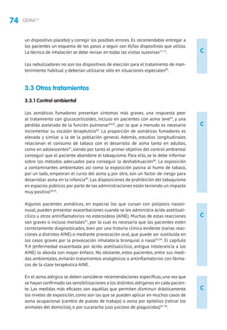 74 GEMA4.2
C
C
C
C
un dispositivo placebo) y corregir los posibles errores. Es recomendable entregar a
los pacientes un esquema de los pasos a seguir con él/los dispositivos que utiliza.
La técnica de inhalación se debe revisar en todas las visitas sucesivas73-75
.
Los nebulizadores no son los dispositivos de elección para el tratamiento de man-
tenimiento habitual y deberían utilizarse sólo en situaciones especiales80
.
3.3 Otros tratamientos
3.3.1 Control ambiental
Los asmáticos fumadores presentan síntomas más graves, una respuesta peor
al tratamiento con glucocorticoides, incluso en pacientes con asma leve83
, y una
pérdida acelerada de la función pulmonar84,85
, por lo que a menudo es necesario
incrementar su escalón terapéutico86
. La proporción de asmáticos fumadores es
elevada y similar a la de la población general. Además, estudios longitudinales
relacionan el consumo de tabaco con el desarrollo de asma tanto en adultos,
como en adolescentes87
, siendo por tanto el primer objetivo del control ambiental
conseguir que el paciente abandone el tabaquismo. Para ello, se le debe informar
sobre los métodos adecuados para conseguir la deshabituación88
. La exposición
a contaminantes ambientales así como la exposición pasiva al humo de tabaco,
por un lado, empeoran el curso del asma y, por otro, son un factor de riesgo para
desarrollar asma en la infancia89
. Las disposiciones de prohibición del tabaquismo
en espacios públicos por parte de las administraciones están teniendo un impacto
muy positivo90,91
.
Algunos pacientes asmáticos, en especial los que cursan con poliposis nasosi-
nusal, pueden presentar exacerbaciones cuando se les administra ácido acetilsali-
cílico u otros antinflamatorios no esteroideos (AINE). Muchas de estas reacciones
son graves o incluso mortales92
, por lo cual es necesario que los pacientes estén
correctamente diagnosticados, bien por una historia clínica evidente (varias reac-
ciones a distintos AINE) o mediante provocación oral, que puede ser sustituida en
los casos graves por la provocación inhalatoria bronquial o nasal93,94
. El capítulo
9.4 (enfermedad exacerbada por ácido acetilsalicílico, antigua intolerancia a los
AINE) lo aborda con mayor énfasis. No obstante, estos pacientes, entre sus medi-
das ambientales, evitarán tratamientos analgésicos o antinflamatorios con fárma-
cos de la clase terapéutica AINE.
En el asma alérgica se deben considerar recomendaciones específicas, una vez que
se hayan confirmado las sensibilizaciones a los distintos alérgenos en cada pacien-
te. Las medidas más eficaces son aquéllas que permiten disminuir drásticamente
los niveles de exposición, como son las que se pueden aplicar en muchos casos de
asma ocupacional (cambio de puesto de trabajo) o asma por epitelios (retirar los
animales del domicilio), o por cucaracha (uso juicioso de plaguicidas)95-99
.
 