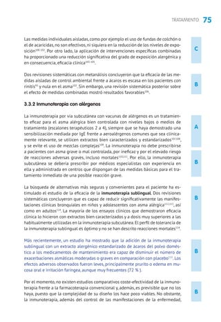 75TRATAMIENTO
C
Las medidas individuales aisladas,como por ejemplo el uso de fundas de colchón o
el de acaricidas,no son efectivos,ni siquiera en la reducción de los niveles de expo-
sición100-102
. Por otro lado, la aplicación de intervenciones específicas combinadas
ha proporcionado una reducción significativa del grado de exposición alergénica y
en consecuencia, eficacia clínica103-105
.
Dos revisiones sistemáticas con metanálisis concluyeron que la eficacia de las me-
didas aisladas de control ambiental frente a ácaros es escasa en los pacientes con
rinitis95
y nula en el asma102
. Sin embargo, una revisión sistemática posterior sobre
el efecto de medidas combinadas mostró resultados favorables106
.
3.3.2 Inmunoterapia con alérgenos
La inmunoterapia por vía subcutánea con vacunas de alérgenos es un tratamien-
to eficaz para el asma alérgica bien controlada con niveles bajos o medios de
tratamiento (escalones terapéuticos 2 a 4), siempre que se haya demostrado una
sensibilización mediada por IgE frente a aeroalérgenos comunes que sea clínica-
mente relevante, se utilicen extractos bien caracterizados y estandarizados107,108
,
y se evite el uso de mezclas complejas109
. La inmunoterapia no debe prescribirse
a pacientes con asma grave o mal controlada, por ineficaz y por el elevado riesgo
de reacciones adversas graves, incluso mortales110,111
. Por ello, la inmunoterapia
subcutánea se debería prescribir por médicos especialistas con experiencia en
ella y administrada en centros que dispongan de las medidas básicas para el tra-
tamiento inmediato de una posible reacción grave.
La búsqueda de alternativas más seguras y convenientes para el paciente ha es-
timulado el estudio de la eficacia de la inmunoterapia sublingual. Dos revisiones
sistemáticas concluyeron que es capaz de reducir significativamente las manifes-
taciones clínicas bronquiales en niños y adolescentes con asma alérgica112,113
, así
como en adultos114
. La mayoría de los ensayos clínicos que demostraron eficacia
clínica lo hicieron con extractos bien caracterizados y a dosis muy superiores a las
habitualmente utilizadas en la inmunoterapia subcutánea.El perfil de tolerancia de
la inmunoterapia sublingual es óptimo y no se han descrito reacciones mortales114
.
Más recientemente, un estudio ha mostrado que la adición de la inmunoterapia
sublingual con un extracto alergénico estandarizado de ácaros del polvo domés-
tico a los medicamentos de mantenimiento era capaz de disminuir el número de
exacerbaciones asmáticas moderadas o graves en comparación con placebo115
. Los
efectos adversos observados fueron leves, principalmente prurito o edema en mu-
cosa oral e irritación faríngea, aunque muy frecuentes (72 % ).
Por el momento, no existen estudios comparativos coste-efectividad de la inmuno-
terapia frente a la farmacoterapia convencional y, además, es previsible que no los
haya, puesto que la complejidad de su diseño los hace poco viables. No obstante,
la inmunoterapia, además del control de las manifestaciones de la enfermedad,
A
B
B
B
B
B
B
B
 