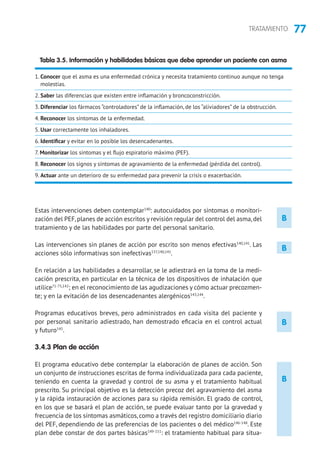 77TRATAMIENTO
B
B
B
Estas intervenciones deben contemplar140
: autocuidados por síntomas o monitori-
zación del PEF,planes de acción escritos y revisión regular del control del asma,del
tratamiento y de las habilidades por parte del personal sanitario.
Las intervenciones sin planes de acción por escrito son menos efectivas140,141
. Las
acciones sólo informativas son inefectivas137,140,141
.
En relación a las habilidades a desarrollar, se le adiestrará en la toma de la medi-
cación prescrita, en particular en la técnica de los dispositivos de inhalación que
utilice71-75,142
; en el reconocimiento de las agudizaciones y cómo actuar precozmen-
te; y en la evitación de los desencadenantes alergénicos143,144
.
Programas educativos breves, pero administrados en cada visita del paciente y
por personal sanitario adiestrado, han demostrado eficacia en el control actual
y futuro145
.
3.4.3 Plan de acción
El programa educativo debe contemplar la elaboración de planes de acción. Son
un conjunto de instrucciones escritas de forma individualizada para cada paciente,
teniendo en cuenta la gravedad y control de su asma y el tratamiento habitual
prescrito. Su principal objetivo es la detección precoz del agravamiento del asma
y la rápida instauración de acciones para su rápida remisión. El grado de control,
en los que se basará el plan de acción, se puede evaluar tanto por la gravedad y
frecuencia de los síntomas asmáticos, como a través del registro domiciliario diario
del PEF, dependiendo de las preferencias de los pacientes o del médico146-148
. Este
plan debe constar de dos partes básicas149-151
: el tratamiento habitual para situa-
Tabla 3.5. Información y habilidades básicas que debe aprender un paciente con asma
1. Conocer que el asma es una enfermedad crónica y necesita tratamiento continuo aunque no tenga
molestias.
2. Saber las diferencias que existen entre inflamación y broncoconstricción.
3. Diferenciar los fármacos “controladores” de la inflamación, de los “aliviadores” de la obstrucción.
4. Reconocer los síntomas de la enfermedad.
5. Usar correctamente los inhaladores.
6. Identificar y evitar en lo posible los desencadenantes.
7. Monitorizar los síntomas y el flujo espiratorio máximo (PEF).
8. Reconocer los signos y síntomas de agravamiento de la enfermedad (pérdida del control).
9. Actuar ante un deterioro de su enfermedad para prevenir la crisis o exacerbación.
B
 