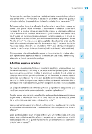 79TRATAMIENTO
D
D
D
D
C
Se han descrito tres tipos de paciente con baja adhesión o cumplimiento: el errá-
tico (olvida tomar la medicación); el deliberado (no la toma porque no quiere); y
el involuntario (por desconocimiento de la enfermedad o de su tratamiento156,157
.
Es imprescindible determinar el grado de adherencia al tratamiento en cada pa-
ciente. Dado que la simple anamnesis la sobreestima, se deberían utilizar otros
métodos. En la práctica clínica, se recomienda emplear la información obtenida
tras la retirada de los fármacos en la farmacia (habitualmente en bases de datos
electrónicos) y/o cuestionarios estandarizados cumplimentados por el propio pa-
ciente5
. Respecto a estos últimos, en castellano se dispone de: el genérico Test de
Morisky-Green158,159
; otro genérico pero adaptado a la adherencia a los GCI, The
Medication Adherence Report Scale for Asthma (MARS-A)160
; y el específico de in-
haladores, Test de Adhesión a los Inhaladores (TAI)161
. Este último permite además
orientar el patrón o tipo de incumplimiento (errático, deliberado, o inconsciente).
El programa de educación deberá incorporar la determinación del nivel de adhe-
sión y promover las oportunas medidas correctoras en caso de baja adherencia y
adaptarlas al tipo de paciente incumplidor.
3.4.5 Otros aspectos a considerar
Para que la educación sea efectiva, es importante establecer una relación de con-
fianza entre el equipo sanitario y el paciente, de forma que éste pueda exponer
sus dudas, preocupaciones y miedos. El profesional sanitario deberá utilizar un
lenguaje comprensible para los pacientes y/o sus familiares, aclarando aquellos
conceptos expuestos que no hayan sido del todo comprendidos e invitándoles a
exponer las dudas y preguntas que hayan podido surgir.Además, deberá establecer
con el paciente objetivos comunes, siempre con planes escritos e individualizados.
La apropiada concordancia entre las opiniones y expectativas del paciente y su
médico es uno de los factores relacionados con el control del asma162
.
Se debe animar a los pacientes y sus familias a plantear las dudas y cuestiones que
surjan sobre la información facilitada o como resultado de las consultas, y debe
darse un tiempo para resolverlas en la siguiente visita132
.
Las nuevas tecnologías (telemedicina) podrían servir de ayuda para incrementar
el control del asma. No obstante, la evidencia hasta ahora disponible no avala su
eficacia163
.
Dado que la educación es un proceso continuo y no un evento aislado, cada visita
es una oportunidad de revisión, refuerzo y aumento de los conocimientos y habili-
dades del paciente, por lo que es imprescindible que sea consensuada y consisten-
te entre todo el equipo135
.
C
C
D
 