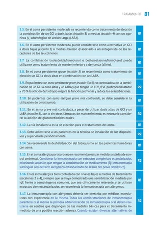 81TRATAMIENTO
R1
R2
R1
R2
R1
R2
R1
R2
R1
R1
R1
R1
R2
3.5. En el asma persistente moderada se recomienda como tratamiento de elección
la combinación de un GCI a dosis bajas (escalón 3) o medias (escalón 4) con un ago-
nista b2
-adrenérgico de acción larga (LABA).
3.6. En el asma persistente moderada, puede considerarse como alternativa un GCI
a dosis bajas (escalón 3) o medias (escalón 4) asociado a un antagonista de los re-
ceptores de los leucotrienos.
3.7. La combinación budesónida/formoterol o beclometasona/formoterol puede
utilizarse como tratamiento de mantenimiento y a demanda (alivio).
3.8. En el asma persistente grave (escalón 5) se recomienda como tratamiento de
elección un GCI a dosis altas en combinación con un LABA.
3.9. En pacientes con asma persistente grave (escalón 5 o 6) no controlados con la combi-
nación de un GCI a dosis altas y un LABA y que tengan un FEV1
/FVC posbroncodilatador
≤ 70 % la adición de tiotropio mejora la función pulmonar y reduce las exacerbaciones.
3.10. En pacientes con asma alérgica grave mal controlada, se debe considerar la
utilización de omalizumab.
3.11. En el asma grave mal controlada, a pesar de utilizar dosis altas de GCI y un
LABA (escalón 6), con o sin otros fármacos de mantenimiento, es necesario conside-
rar la adición de glucocorticoides orales.
3.12. La vía inhalatoria es la de elección para el tratamiento del asma.
3.13. Debe adiestrarse a los pacientes en la técnica de inhalación de los dispositi-
vos y supervisarla periódicamente.
3.14. Se recomienda la deshabituación del tabaquismo en los pacientes fumadores
con asma.
3.15. En el asma alérgica por ácaros no se recomienda realizar medidas aisladas de con-
trol ambiental. Considerar la inmunoterapia con extractos alergénicos estandarizados,
priorizando aquellos que tengan la consideración de medicamento (Ej: Inmunoterapia
sublingual con extracto alergénico estandarizado de ácaros del polvo doméstico).
3.16. En el asma alérgica bien controlada con niveles bajos o medios de tratamiento
(escalones 2 a 4), siempre que se haya demostrado una sensibilización mediada por
IgE frente a aeroalérgenos comunes, que sea clínicamente relevante, y se utilicen
extractos bien estandarizados, se recomienda la inmunoterapia con alérgenos.
3.17. La inmunoterapia con alérgenos debería ser prescrita por médicos especia-
listas con experiencia en la misma. Todas las administraciones de inmunoterapia
parenteral y al menos la primera administración de inmunoterapia oral deben rea-
lizarse en centros que dispongan de las medidas básicas para el tratamiento in-
mediato de una posible reacción adversa. Cuando existan diversas alternativas de
 