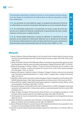 82 GEMA4.2
R1
R2
R1
R2
inmunoterapia disponibles, se debería priorizar el uso de aquellos extractos alergé-
nicos que tengan la consideración de medicamento con eficacia,seguridad y calidad
bien establecidas.
3.18. Los pacientes con asma deberían seguir un programa de educación formal de
su enfermedad. Las acciones únicamente informativas no se han mostrado eficaces.
3.19. Se recomienda proporcionar a los pacientes con asma un plan de acción por
escrito, con el objetivo de detectar precozmente el agravamiento del asma y poder
instaurar acciones para su rápida remisión.
3.20. Es imprescindible determinar el grado de adhesión al tratamiento en cada
paciente, ya sea mediante la información obtenida tras la retirada de los fármacos
en la farmacia (habitualmente en bases de datos electrónicos) y/o por cuestionarios
estandarizados autocumplimentados (test de Morisky-Green, MARS-A o TAI).
Bibliografía
1. Boulet LP,Becker A,Berubé D,Beveridge R,Ernst P,on behalf of the Canadian Asthma Consensus Group.
Summary of recommendations from the Canadian Asthma Consensus report 1999. CMAJ. 1999; 161(11
Supl): S1-S12.
2. Gibson PG,Powell H,Ducharme FM.Differential effects of maintenance long-acting beta-agonist and inha-
led corticosteroid on asthma control and asthma exacerbations.J Allergy ClinImmunol.2007; 119: 344-50.
3. Blakey JD, Woolnough K, Fellows J, Walker S, Thomas M, Pavord ID. Assessing the risk of attack in the
management of asthma: a review and proposal for revision of the current control-centred paradigm.
Prim Care Respir J. 2013; 22: 344-52.
4. Bateman ED, Jacques L, Goldfrad C,Atienza T, Mihaescu T, Duggan M.Asthma control can be maintained
when fluticasone propionate/salmeterol in a single inhaler is stepped down. J Allergy ClinImmunol.
2006; 117: 563-70.
5. GINA2014. Global Initiative for Asthma. Global Strategy for Asthma Management and Prevention NHL-
BI/WHO Workshop Report. 2006. http://www.ginasthma.com (Última visita el 30 de marzo de 2015).
6. Cockcroft DW.As-needed inhaled beta2-adrenoceptor agonists in moderate-to-severe asthma: current
recommendations.Treat Respir Med. 2005; 4: 169-74.
7. Pauwels RA, Pedersen S, Busse WW,Tan WC, Chen YZ, OhlssonSV, et al; START Investigators Group. Early
intervention with budesonide in mild persistent asthma: a randomised,double-blind trial.Lancet.2003;
361(9363): 1071-6.
8.Zeiger RS, Baker JW, Kaplan MS, Pearlman DS, Schatz M, Bird S, et al. Variability of symptoms in mild
persistent asthma: baseline data from the MIAMI study. Respir Med. 2004; 98: 898-905.
9.Tan RA,Spector SL.Exercise-induced asthma: diagnosis and management.AnnAllergyAsthma Immunol.
2002; 89: 226-35.
10.Adams NP, Bestall JC, LassersonTJ, Jones PW, Cates C. Fluticasone versus placebo for chronic asthma in
adults and children. Cochrane Database Syst Rev. 2005; (4): CD003135.
11.Adams NP,Bestall JB,Malouf R,LassersonTJ,Jones PW.Inhaled beclomethasone versus placebo for chro-
nic asthma. Cochrane Database Syst Rev 2005(1): CD002738.
12. Koh MS, Irving LB. Evidence-based pharmacologic treatment for mild asthma. Int J ClinPract. 2007; 61:
1375-9.
 