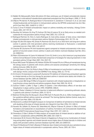 83TRATAMIENTO
13. Reddel HK, BelousovaEG, Marks GB, Jenkins CR. Does continuous use of inhaled corticosteroids improve
outcomes in mild asthma? A double-blind randomised controlled trial.Prim Care Respir J.2008; 17: 39-45.
14. O’Byrne PM, Barnes PJ, Rodriguez-Roisin R, Runnerstrom E, Sandstrom T, Svensson K, et al. Low dose
inhaled budesonide and formoterol in mild persistent asthma: the OPTIMA randomized trial.Am J Res-
pirCrit Care Med. 2001; 164(8 Pt 1): 1392-7.
15. Suissa S, Ernst P. Inhaled corticosteroids: impact on asthma morbidity and mortality. J Allergy ClinIm-
munol. 2001; 107: 937-44.
16. Boushey HA, Sorkness CA, King TS, Sullivan SD, Fahy JV, Lazarus SC, et al. Daily versus as-needed corti-
costeroids for mild persistent asthma. N Engl J Med. 2005; 352: 1519-28.
17. Rodriguez-Martinez CE, Nino G, Castro-Rodriguez JA. Cost-utility analysis of daily versus intermittent
inhaled corticosteroids in mild-persistent asthma. Pediatric Pulmonology. 2015; 50: 735–46.
18.Zeiger RS, Bird SR, Kaplan MS, Schatz M, Pearlman DS, Orav EJ, et al. Short-term and long-term asthma
control in patients with mild persistent asthma receiving montelukast or fluticasone: a randomized
controlled trial.Am J Med. 2005; 118: 649-57.
19. Chauhan BF, Ducharme FM. Anti-leukotriene agents compared to inhaled corticosteroids in the mana-
gement of recurrent and/or chronic asthma in adults and children. Cochrane Database Syst Rev. 2012;
(5): CD002314.
20. Peters SP,Anthonisen N, Castro M, Holbrook JT, Irvin CG, Smith LJ, et al.ALA.American Lung Association
Asthma Clinical Research Centers.Randomized comparison of strategies for reducing treatment in mild
persistent asthma. N Engl J Med. 2007; 356: 2027-39.
21. Busse WW,Casale TB,Dykewicz MS,Meltzer EO,Bird SR,Hustad CM,et al.Efficacy of montelukast during
the allergy season in patients with chronic asthma and seasonal aeroallergen sensitivity. Ann Allergy
Asthma Immunol. 2006; 96: 60-8.
22. Price DB, Swern A,Tozzi CA, Philip G, Polos P. Effect of montelukast on lung function in asthma patients
with allergic rhinitis: analysis from the COMPACT trial.Allergy. 2006; 61: 737-42.
23. Ni Chroinin M, Greenstone I, LassersonTJ, Ducharme FM.Addition of inhaled long-acting beta2-agonists
to inhaled steroids as first line therapy for persistent asthma in steroid-naive adults and children. Co-
chrane Database Syst Rev. 2009; (4): CD005307.
24. Dahl R, Larsen BB, Venge P. Effect of long-term treatment with inhaled budesonide or theophylline on
lung function, airway reactivity and asthma symptoms. Respir Med. 2002; 96: 432-8.
25. Sullivan P, Bekir S, Jaffar Z, Page C, Jeffery P, Costello J. Anti-inflammatory effects of low-dose oral
theophylline in atopic asthma. Lancet. 1994; 343(8904): 1006-8.
26. Dudley T, Parker S, Baldwin R. Clinical inquiries. Is nedocromil effective in preventing asthmatic attacks
in patients with asthma? J FamPract. 2004; 53: 927-8.
27. Bateman ED, Boushey HA, Bousquet J, Busse WW, Clark TJ, Pauwels RA, et al.; GOAL Investigators Group.
Can guideline-defined asthma control be achieved? The Gaining Optimal Asthma ControL study. Am J
RespirCrit Care Med. 2004; 170: 836-44.
28.WoolcockA,Lundback B,Ringdal N,Jacques LA.Comparison of addition of salmeterol to inhaled steroids
with doubling of the dose of inhaled steroids.Am J RespirCrit Care Med. 1996; 153: 1481-8.
29. Pauwels RA, Löfdahl CG, Postma DS, Tattersfield AE, O’Byrne P, Barnes PJ, Ullman A. Effect of inhaled
formoterol and budesonide on exacerbations of asthma. Formoterol and Corticosteroids Establishing
Therapy (FACET) International Study Group. N Engl J Med. 1997; 337: 1405-11.
30. Shrewsbury S, Pyke S, Britton M. Meta-analysis of increased dose of inhaled steroid or addition of sal-
meterol in symptomatic asthma (MIASMA). BMJ. 2000; 320: 1368-73.
31. Greenstone IR, Ni Chroinin MN, Masse V, Danish A, Magdalinos H,Zhang X, et al. Combination of inhaled
long-acting beta2-agonists and inhaled steroids versus higher dose of inhaled steroids in children and
adults with persistent asthma. Cochrane Database Syst Rev. 2005; (4) :CD005533.
32. Masoli M,Weatherall M,Holt S,Beasley R.Moderate dose inhaled corticosteroids plus salmeterol versus
higher doses of inhaled corticosteroids in symptomatic asthma.Thorax. 2005; 60: 730-4.
 