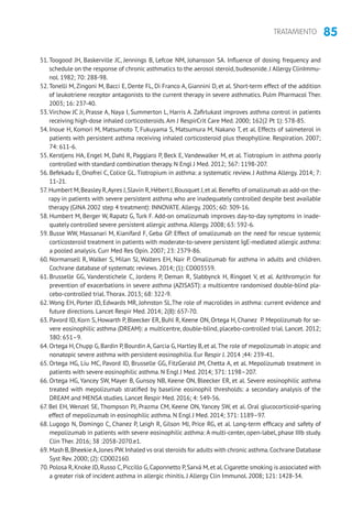 85TRATAMIENTO
51.Toogood JH, Baskerville JC, Jennings B, Lefcoe NM, Johansson SA. Influence of dosing frequency and
schedule on the response of chronic asthmatics to the aerosol steroid, budesonide. J Allergy ClinImmu-
nol. 1982; 70: 288-98.
52.Tonelli M, Zingoni M, Bacci E, Dente FL, Di Franco A, Giannini D, et al. Short-term effect of the addition
of leukotriene receptor antagonists to the current therapy in severe asthmatics. Pulm Pharmacol Ther.
2003; 16: 237-40.
53.Virchow JC Jr, Prasse A, Naya I, Summerton L, Harris A. Zafirlukast improves asthma control in patients
receiving high-dose inhaled corticosteroids.Am J RespirCrit Care Med. 2000; 162(2 Pt 1): 578-85.
54. Inoue H, Komori M, Matsumoto T, Fukuyama S, Matsumura M, Nakano T, et al. Effects of salmeterol in
patients with persistent asthma receiving inhaled corticosteroid plus theophylline. Respiration. 2007;
74: 611-6.
55. Kerstjens HA, Engel M, Dahl R, Paggiaro P, Beck E, Vandewalker M, et al. Tiotropium in asthma poorly
controlled with standard combination therapy. N Engl J Med. 2012; 367: 1198-207.
56. Befekadu E, Onofrei C, Colice GL. Tiotropium in asthma: a systematic review. J Asthma Allergy. 2014; 7:
11-21.
57. Humbert M,Beasley R,Ayres J,Slavin R,Hébert J,Bousquet J,et al.Benefits of omalizumab as add-on the-
rapy in patients with severe persistent asthma who are inadequately controlled despite best available
therapy (GINA 2002 step 4 treatment): INNOVATE.Allergy. 2005; 60: 309-16.
58. Humbert M, Berger W, Rapatz G, Turk F. Add-on omalizumab improves day-to-day symptoms in inade-
quately controlled severe persistent allergic asthma.Allergy. 2008; 63: 592-6.
59. Busse WW, Massanari M, Kianifard F, Geba GP. Effect of omalizumab on the need for rescue systemic
corticosteroid treatment in patients with moderate-to-severe persistent IgE-mediated allergic asthma:
a pooled analysis. Curr Med Res Opin. 2007; 23: 2379-86.
60. Normansell R, Walker S, Milan SJ, Walters EH, Nair P. Omalizumab for asthma in adults and children.
Cochrane database of systematc reviews. 2014; (1): CD003559.
61. Brusselle GG, Vanderstichele C, Jordens P, Deman R, Slabbynck H, Ringoet V, et al. Azithromycin for
prevention of exacerbations in severe asthma (AZISAST): a multicentre randomised double-blind pla-
cebo-controlled trial.Thorax. 2013; 68: 322-9.
62.Wong EH, Porter JD, Edwards MR, Johnston SL.The role of macrolides in asthma: current evidence and
future directions. Lancet Respir Med. 2014; 2(8): 657-70.
63. Pavord ID, Korn S, Howarth P, Bleecker ER, Buhl R, Keene ON, Ortega H, Chanez P. Mepolizumab for se-
vere eosinophilic asthma (DREAM): a multicentre, double-blind, placebo-controlled trial. Lancet. 2012;
380: 651–9.
64. Ortega H, Chupp G, Bardin P, Bourdin A, Garcia G, Hartley B, et al.The role of mepolizumab in atopic and
nonatopic severe asthma with persistent eosinophilia. Eur Respir J. 2014 ;44: 239-41.
65. Ortega HG, Liu MC, Pavord ID, Brusselle GG, FitzGerald JM, Chetta A, et al. Mepolizumab treatment in
patients with severe eosinophilic asthma. N Engl J Med. 2014; 371: 1198–207.
66. Ortega HG, Yancey SW, Mayer B, Gunsoy NB, Keene ON, Bleecker ER, et al. Severe eosinophilic asthma
treated with mepolizumab stratified by baseline eosinophil thresholds: a secondary analysis of the
DREAM and MENSA studies. Lancet Respir Med. 2016; 4: 549-56.
67. Bel EH, Wenzel SE, Thompson PJ, Prazma CM, Keene ON, Yancey SW, et al. Oral glucocorticoid-sparing
effect of mepolizumab in eosinophilic asthma. N Engl J Med. 2014; 371: 1189–97.
68. Lugogo N, Domingo C, Chanez P, Leigh R, Gilson MJ, Price RG, et al. Long-term efficacy and safety of
mepolizumab in patients with severe eosinophilic asthma: A multi-center, open-label, phase IIIb study.
Clin Ther. 2016; 38 :2058-2070.e1.
69. Mash B,Bheekie A,Jones PW.Inhaled vs oral steroids for adults with chronic asthma.Cochrane Database
Syst Rev. 2000; (2): CD002160.
70. Polosa R,Knoke JD,Russo C,Piccillo G,Caponnetto P,Sarvà M,et al.Cigarette smoking is associated with
a greater risk of incident asthma in allergic rhinitis. J Allergy Clin Immunol. 2008; 121: 1428-34.
 