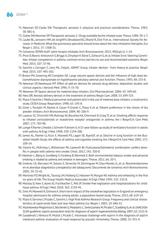 86 GEMA4.2
71. Newman SP, Clarke SW. Therapeutic aerosols 1--physical and practical considerations. Thorax. 1983;
38: 881-6.
72. Clarke SW,Newman SP.Therapeuticaerosols 2--Drugs available bythe inhaled route.Thorax.1984; 39: 1-7.
73. Laube BL, Janssens HM, de JonghFH, DevadasonSG, Dhand R, Diot P, et al.; International Society for Ae-
rosols in Medicine.What the pulmonary specialist should know about the new inhalation therapies.Eur
Respir J. 2011; 37: 1308-31.
74. Consenso SEPAR-ALAT sobre terapia inhalada.Arch Bronconeumol. 2013; 49(Supl.1): 1-14.
75. Price D,Bosnic-Anticevich S,Briggs A,Chrystyn H,Rand C,Scheuch G,et al.Inhaler Error Steering Commi-
ttee.Inhaler competence in asthma: common errors,barriers to use and recommended solutions.Respir
Med. 2013; 107: 37-46.
76. Sanchis J, Corrigan C, Levy ML, ViejoJL; ADMIT Group. Inhaler devices - from theory to practice. Respir
Med. 2013; 107: 495-502.
77. Brown PH, Greening AP, Crompton GK. Large volume spacer devices and the influence of high dose be-
clomethasone dipropionate on hypothalamo-pituitary-adrenal axis function.Thorax. 1993; 48: 233-8.
78. Newman SP, Newhouse MT. Effect of add-on devices for aerosol drug delivery: deposition studies and
clinical aspects. J Aerosol Med. 1996; 9: 55-70.
79. Newman SP. Spacer devices for metered dose inhalers. Clin Pharmacokinet. 2004; 43: 349-60.
80. Hess DR.Aerosol delivery devices in the treatment of asthma.Respir Care.2008; 53: 699-723.
81. Plaza V,Sanchis J.Medical personnel and patient skill in the use of metered dose inhalers: a multicentric
study. CESEA Group. Respiration. 1998; 65: 195-8.
82. Giner J, Torrejón M, Ramos A, Casan P, Granel C, Plaza V, et al. Patient preference in the choice of dry
powder inhalers.Arch Bronconeumol. 2004; 40: 106-9.
83. Lazarus SC, Chinchilli VM, Rollings NJ, Boushey HA, Cherniack R, Craig TJ, et al. Smoking affects response
to inhaled corticosteroids or leukotriene receptor antagonists in asthma. Am J RespirCrit Care Med.
2007; 175: 783-90.
84. Lange P,Parner J,Vestbo J,Schnohr P,Jensen G.A 15-year follow-up study of ventilatory function in adults
with asthma. N Engl J Med. 1998; 339: 1194-200.
85. James AL, Palmer LJ, Kicic E, Maxwell PS, Lagan SE, RyanGF, et al. Decline in lung function in the Bus-
selton Health Study: the effects of asthma and cigarette smoking.Am J RespirCrit Care Med. 2005; 171:
109-14.
86. Clearie KL, McKinlay L, Williamson PA, Lipworth BJ. Fluticasone/Salmeterol combination confers bene-
fits in people with asthma who smoke. Chest. 2012; 141: 330-8.
87. Hedman L, Bjerg A, Sundberg S, Forsberg B, Rönmark E. Both environmental tobacco smoke and personal
smoking is related to asthma and wheeze in teenagers.Thorax.2011; 66: 20-5.
88. Jiménez CA, Barrueco M, Solano S, Torrecilla M, Domínguez M, Díaz-Maroto JL, et al. Recomendaciones
en el abordaje diagnóstico y terapéutico del tabaquismo. Documento de consenso.Arch Bronconeumol.
2003; 39: 35-41.
89. Martinez FD,Wright AL,Taussig LM,Holberg CJ,Halonen M,Morgan WJ.Asthma and wheezing in the first
six years of life.The Group Health Medical Associates. N Engl J Med. 1995; 332: 133-8.
90. Mackay D, Haw S, Ayres JG, Fischbacher C, Pell JP. Smoke-free legislation and hospitalizations for child-
hood asthma. N Engl J Med. 2010; 363: 1139-45.
91. Sims M,Maxwell R,Gilmore A.Short-term impact of the smokefree legislation in England on emergency
hospital admissions for asthma among adults: a population-based study.Thorax. 2013; 68: 619-24.
92. Plaza V, Serrano J, Picado C, Sanchis J; High Risk Asthma Research Group. Frequency and clinical charac-
teristics of rapid-onset fatal and near-fatal asthma. Eur Respir J. 2002; 19: 846-52.
93. Nizankowska-Mogilnicka E,Bochenek G,Mastalerz L,Swierczyńska M,Picado C,Scadding G,et al.EAACI/GA-
2LEN guideline: aspirin provocation tests for diagnosis of aspirin hypersensitivity.Allergy.2007; 62: 1111-8.
94. Casadevall J, Ventura PJ, Mullol J, Picado C. Intranasal challenge with aspirin in the diagnosis of aspirin
intolerant asthma: evaluation of nasal response by acoustic rhinometry.Thorax. 2000; 55: 921-4.
 