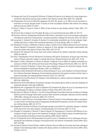 87TRATAMIENTO
95. Morgan WJ, Crain EF, Gruchalla RS, O’Connor GT, Kattan M, Evans R, et al. Results of a home-based envi-
ronmental intervention among urban children with asthma. N Engl J Med. 2004; 351: 1068-80.
96. Phipatanakul W, Cronin B, Wood RA, Eggleston PA, Shih MC, Song L, et al. Effect of environmental in-
tervention on mouse allergen levels in homes of inner-city Boston children with asthma. Ann Allergy
Asthma Immunol. 2004; 92: 420-5.
97. Shirai T, Matsui T, Suzuki K, Chida K. Effect of pet removal on pet allergic asthma. Chest. 2005; 127:
1565-71.
98. Orriols R,Abu K,Alday E, Cruz MJ, Gáldiz JB, Isidro I, et al.Arch Bronconeumol. 2006; 42: 457-74.
99. Portnoy J,Chew GL,Phipatanakul W,Williams PB,Grimes C,Kennedy K,et al.Environmental assessment
and exposure reduction of cockroaches: a practice parameter.J Allergy Clin Immunol.2013; 132: 802-8.
100. Luczynska C, Tredwell E, Smeeton N, Burney P. A randomized controlled trial of mite allergen-imper-
meable bed covers in adult mite-sensitized asthmatics. Clin Exp Allergy. 2003; 33: 1648-53.
101.Woodcock A,Forster L,Matthews E,Martin J,Letley L,Vickers M,et al.Medical Research Council General
Practice Research Framework. Control of exposure to mite allergen and allergen-impermeable bed
covers for adults with asthma. N Engl J Med. 2003; 349: 225-36.
102. Gotzsche PC, Johansen HK. House dust mite control measures for asthma: systematic review. Allergy.
2008; 63: 646-59.
103. Htut T, Higenbottam TW, Gill GW, Darwin R, Anderson PB, Syed N. Eradication of house dust mite from
homes of atopic asthmatic subjects: a double-blind trial. J Allergy ClinImmunol. 2001; 107: 55-60.
104. Halken S, Host A, Niklassen U, Hansen LG, Nielsen F, Pedersen S, et al. Effect of mattress and pillow en-
casings on children with asthma and house dust mite allergy.J Allergy ClinImmunol.2003; 111: 169-76.
105. Sheikh A, Hurwitz B, Shehata Y. House dust mite avoidance measures for perennial allergic rhinitis.
Cochrane Database of Systematic Reviews. 2007; (1): CD001563.
106. Portnoy J,Miller JD,Williams PB,Chew GL,Miller JD,Zaitoun F,et al.; Joint Taskforce on Practice Parame-
ters; Practice Parameter Workgroup. Environmental assessment and exposure control of dust mites: a
practice parameter.Ann Allergy Asthma Immunol. 2013; 111: 465-507.
107.Abramson MJ, Puy RM, Weiner JM. Allergen immunotherapy for asthma. Cochrane Database Syst Rev.
2003; (4): CD001186.
108.Abramson MJ, Puy RM,Weiner JM. Injection allergen immunotherapy for asthma. Cochrane Database of
Systematic Reviews. 2010; (8): CD001186.
109.Adkinson NF Jr, Eggleston PA, Eney D, Goldstein EO, Schuberth KC, Bacon JR, et al. A controlled trial of
immunotherapy for asthma in allergic children. N Engl J Med. 1997; 336: 324-31.
110. Bernstein DI, Wanner M, Borish L, Liss GM, Immunotherapy Committee, American Academy of Allergy,
Asthma and Immunology.Twelve-year survey of fatal reactions to allergen injections and skin testing:
1990-2001. J Allergy Clin Immunol. 2004; 113: 1129-36.
111. Moreno C, Cuesta-Herranz J, Fernandez-Tavora L,Álvarez-Cuesta E. Immunotherapy safety: a prospecti-
ve multi-centric monitoring study of biologically standardized therapeutic vaccines for allergic disea-
ses. ClinExp Allergy. 2004; 34: 527-31.
112. Olaguibel JM,Álvarez MJ. Efficacy of sublingual allergen vaccination for respiratory allergy in children.
Conclusions from one meta-analysis. J Investig Allergol Clin Immunol. 2005; 15: 9-16.
113. Penagos M, Compalati E, Tarantini F, Baena-Cagnani CE, Passalacqua G, Canonica GW. Efficacy of mo-
metasone furoate nasal spray in the treatment of allergic rhinitis. Meta-analysis of randomized, dou-
ble-blind, placebo-controlled, clinical trials.Allergy. 2008; 63(10): 1280-91.
114. Lin SY, Erekosima N, Kim JM, Ramanathan M, Suarez-Cuervo C, Chelladurai Y, et al. Sublingual immuno-
therapy for the treatment of allergic rhinoconjunctivitis and asthma: A systematic review. JAMA. 2013;
309: 1278-88.
115.Virchow JC,Backer V,Kuna P,Prieto L,Nolte H,Villesen HH,et al.Efficacy of a house dust mite sublingual
allergen immunotherapy tablet in adults with allergic asthma: A randomized clinical trial. JAMA. 2016;
315(16): 1715-25.
 