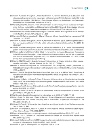 89TRATAMIENTO
136. Gibson PG, Powell H, Coughlan J, Wilson AJ, Abramson M, Haywood Bauman A, et al. Educación para
el autocuidado y examen médico regular para adultos con asma (Revisión Cochrane traducida). En: La
Biblioteca Cochrane Plus,2008 Número 1.Oxford: Update Software Ltd.Disponible en: http://www.upda-
te-software.com (Última visita el 30 de marzo de 2015).
137. Powell H, Gibson PG. Opciones para la educación sobre el autocuidado para los adultos con asma (Re-
visión Cochrane traducida). En: La Biblioteca Cochrane Plus, 2008 Número 1. Oxford: Update Software
Ltd. Disponible en: http://www.update-software.com (Última visita el 30 de marzo de 2015).
138. British Thoracic Society; Scottish Intercollegiate Guidelines Network.British guideline on the manage-
ment of asthma.Thorax. 2014; 69(Suppl 1): 1-192.
139. Partridge MR. Patient education. En: O’Byrne P, Thomsen NC, eds. Manual of asthma management. WB
Saunders; 1995: 378-92.
140. Gibson PG, Powell H, Coughlan J, Wilson AJ, Abramson M, Haywood P, et al. Self-management educa-
tion and regular practitioner review for adults with asthma. Cochrane Database Syst Rev. 2003; (1):
CD001117.
141. Gibson PG, Powell H, Coughlan J, Wilson AJ, Hensley MJ, Abramson M, et al. Limited (informationonly)
patient education programs for adults with asthma. Cochrane Database Syst Rev. 2002; (2): CD001005.
142. Melani AS, Bonavia M, Cilenti V, Cinti C, Lodi M, Martucci P, et al.; Gruppo Educazionale Associazione
Italiana Pneumologi Ospedalieri. Inhaler mishandling remains common in real life and is associated
with reduced disease control.Respir Med.2011; 105: 930-8.Erratum in: Respir Med.2012; 106: 757.Del
Donno, Mario [corrected to Del Donno, Mario].
143. Haynes RB1, McDonald H, Garg AX, Montague P. Interventions for helping patients to follow prescrip-
tions for medications. Cochrane Database Syst Rev. 2002; (2): CD000011.
144. Creer TL. Medication compliance and childhood asthma. En: Krasnegor NA, Epstein L, Johnson SB, Ya-
ffeSJ,editors.Developmental aspects of health compliance behavior.Hittsdale,NS: Lawrence Associate;
1993. pp. 303-33.
145. Plaza V, Peiró M, Torrejón M, Fletcher M, López-Viña A, Ignacio JM, et al.; PROMETHEUS Study Group. A
repeated short educational intervention improves asthma control and quality of life.Eur Respir J.2015:
46; 1298-307.
146.Abramson MJ, Bailey MJ, CouperFJ, Driver JS, Drummer OH, Forbes AB, et al.; Victorian Asthma Mortality
Study Group. Are asthma medications and management related to deaths from asthma? Am J Respir
Crit Care Med. 2001; 163: 12-8.
147. Douglass J,Aroni R, Goeman D, Stewart K, Sawyer S,Thien F, et al.A qualitative study of action plans for
asthma. BMJ. 2002; 324: 1003-5.
148. Reddel HK, Marks GB, Jenkins CR. When can personal best peak flow be determined for asthma action
plans? Thorax. 2004; 59: 922-4.
149. Lahdensuo A. Guided self management of asthma-how to do it. BMJ. 1999; 319: 759-60.
150. Côté J, Bowie DM, Robichaud P, Parent JG, Battisti L, Boulet LP. Evaluation of two different educational
interventions for adult patients consulting with an acute asthma exacerbation. Am J RespirCrit Care
Med. 2001; 163: 1415-9.
151. Gibson PG,Powell H.Written action plans for asthma: an evidence-based review of the key components.
Thorax. 2004; 59: 94-9.
152. Gibson NA, Ferguson AE, Aitchison TC, Paton JY. Compliance with inhaled asthma medication in pres-
chool children.Thorax. 1995; 50(12): 1274-9.
153. Bozek A, Jarzab J.Adherence to asthma therapy in elderly patients. J Asthma. 2010; 47(2): 162-5.
154. Horn CR, Clark TJ, Cochrane GM. Compliance with inhaled therapy and morbidity from asthma. Respir
Med. 1990; 84(1): 67-70.
155. Jentzsch NS,Camargos P,Sarinho ESC,Bousquet J.Adherence rate to beclomethasone dipropionate and
the level of asthma control. Respir Med. 2012; 106(3): 338-43.
156. Hyland M.Types of noncompliance. Eur Respir Rev. 1998; 8: 255-9.
 