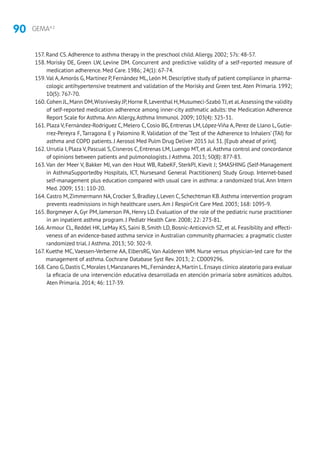 90 GEMA4.2
157. Rand CS.Adherence to asthma therapy in the preschool child.Allergy. 2002; 57s: 48-57.
158. Morisky DE, Green LW, Levine DM. Concurrent and predictive validity of a self-reported measure of
medication adherence. Med Care. 1986; 24(1): 67-74.
159.Val A,Amorós G, Martínez P, Fernández ML, León M. Descriptive study of patient compliance in pharma-
cologic antihypertensive treatment and validation of the Morisky and Green test. Aten Primaria. 1992;
10(5): 767-70.
160. Cohen JL,Mann DM,Wisnivesky JP,Horne R,Leventhal H,Musumeci-Szabó TJ,et al.Assessing the validity
of self-reported medication adherence among inner-city asthmatic adults: the Medication Adherence
Report Scale for Asthma.Ann Allergy,Asthma Immunol. 2009; 103(4): 325-31.
161. Plaza V, Fernández-Rodríguez C, Melero C, Cosio BG, Entrenas LM, López-Viña A, Perez de Llano L, Gutie-
rrez-Pereyra F, Tarragona E y Palomino R. Validation of the ‘Test of the Adherence to Inhalers’ (TAI) for
asthma and COPD patients. J Aerosol Med Pulm Drug Deliver 2015 Jul 31. [Epub ahead of print].
162. Urrutia I, Plaza V, Pascual S, Cisneros C, Entrenas LM, Luengo MT, et al.Asthma control and concordance
of opinions between patients and pulmonologists. J Asthma. 2013; 50(8): 877-83.
163.Van der Meer V, Bakker MJ, van den Hout WB, RabeKF, SterkPJ, Kievit J; SMASHING (Self-Management
in AsthmaSupportedby Hospitals, ICT, Nursesand General Practitioners) Study Group. Internet-based
self-management plus education compared with usual care in asthma: a randomized trial. Ann Intern
Med. 2009; 151: 110-20.
164. Castro M,Zimmermann NA,Crocker S,Bradley J,Leven C,Schechtman KB.Asthma intervention program
prevents readmissions in high healthcare users.Am J RespirCrit Care Med. 2003; 168: 1095-9.
165. Borgmeyer A, Gyr PM, Jamerson PA, Henry LD. Evaluation of the role of the pediatric nurse practitioner
in an inpatient asthma program. J Pediatr Health Care. 2008; 22: 273-81.
166.Armour CL, Reddel HK, LeMay KS, Saini B, Smith LD, Bosnic-Anticevich SZ, et al. Feasibility and effecti-
veness of an evidence-based asthma service in Australian community pharmacies: a pragmatic cluster
randomized trial. J Asthma. 2013; 50: 302-9.
167. Kuethe MC, Vaessen-Verberne AA, ElbersRG, Van Aalderen WM. Nurse versus physician-led care for the
management of asthma. Cochrane Database Syst Rev. 2013; 2: CD009296.
168. Cano G,Dastis C,Morales I,Manzanares ML,FernándezA,Martín L.Ensayo clínico aleatorio para evaluar
la eficacia de una intervención educativa desarrollada en atención primaria sobre asmáticos adultos.
Aten Primaria. 2014; 46: 117-39.
 